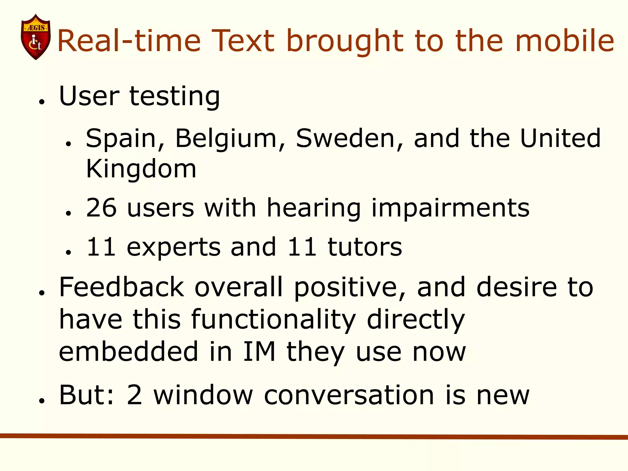 Real-time Text brought to the mobile
●   User testing
    ●   Spain, Belgium, Sweden, and the United
        Kingdom
    ●   26 users with hearing impairments
    ●   11 experts and 11 tutors
●   Feedback overall positive, and desire to
    have this functionality directly
    embedded in IM they use now
●   But: 2 window conversation is new
 