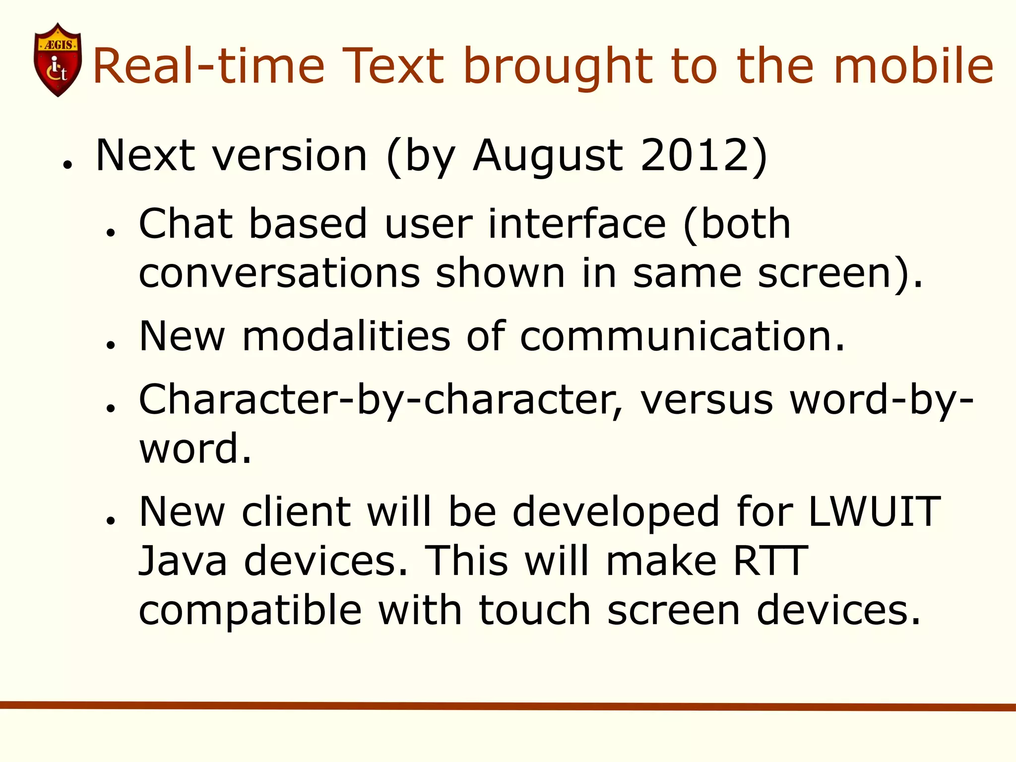 Real-time Text brought to the mobile
●   Next version (by August 2012)
    ●   Chat based user interface (both
        conversations shown in same screen).
    ●   New modalities of communication.
    ●   Character-by-character, versus word-by-
        word.
    ●   New client will be developed for LWUIT
        Java devices. This will make RTT
        compatible with touch screen devices.
 