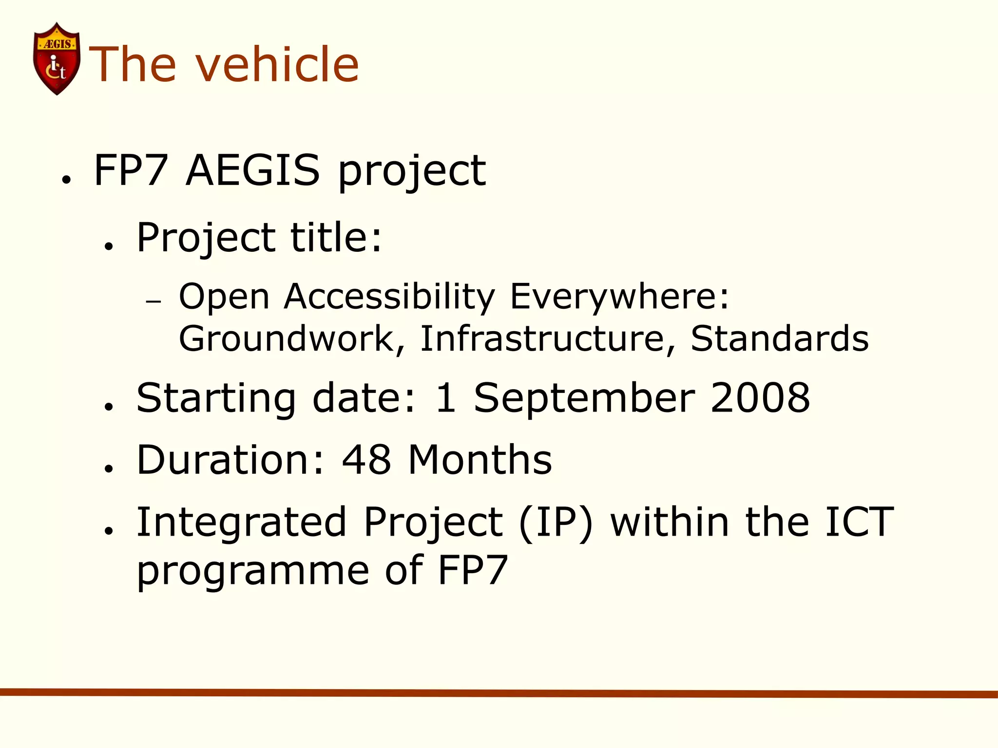The vehicle

●   FP7 AEGIS project
    ●   Project title:
        –   Open Accessibility Everywhere:
            Groundwork, Infrastructure, Standards
    ●   Starting date: 1 September 2008
    ●   Duration: 48 Months
    ●   Integrated Project (IP) within the ICT
        programme of FP7
 
