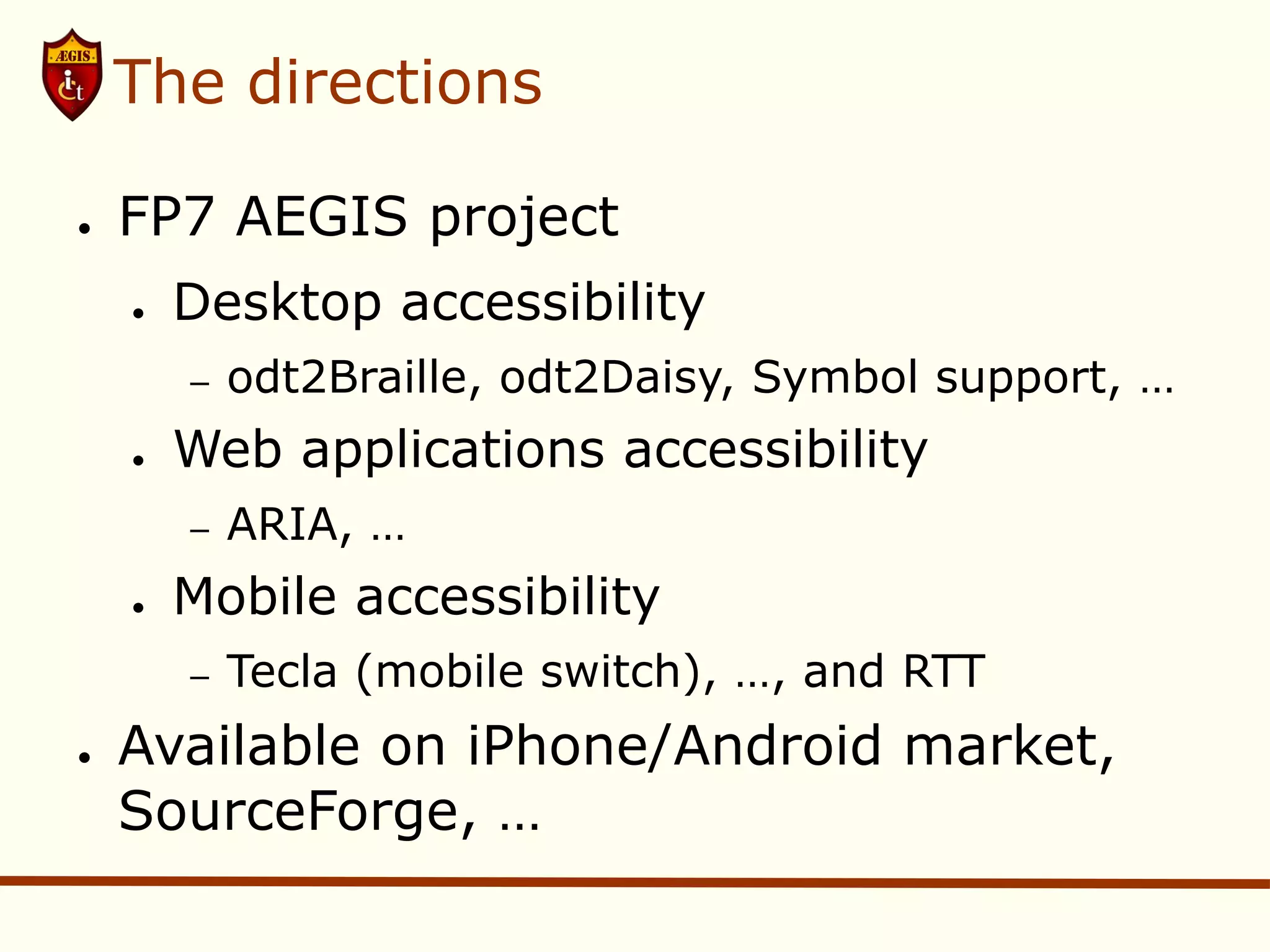 The directions

●   FP7 AEGIS project
    ●   Desktop accessibility
        –   odt2Braille, odt2Daisy, Symbol support, …
    ●   Web applications accessibility
        –   ARIA, …
    ●   Mobile accessibility
        –   Tecla (mobile switch), …, and RTT
●   Available on iPhone/Android market,
    SourceForge, …
 