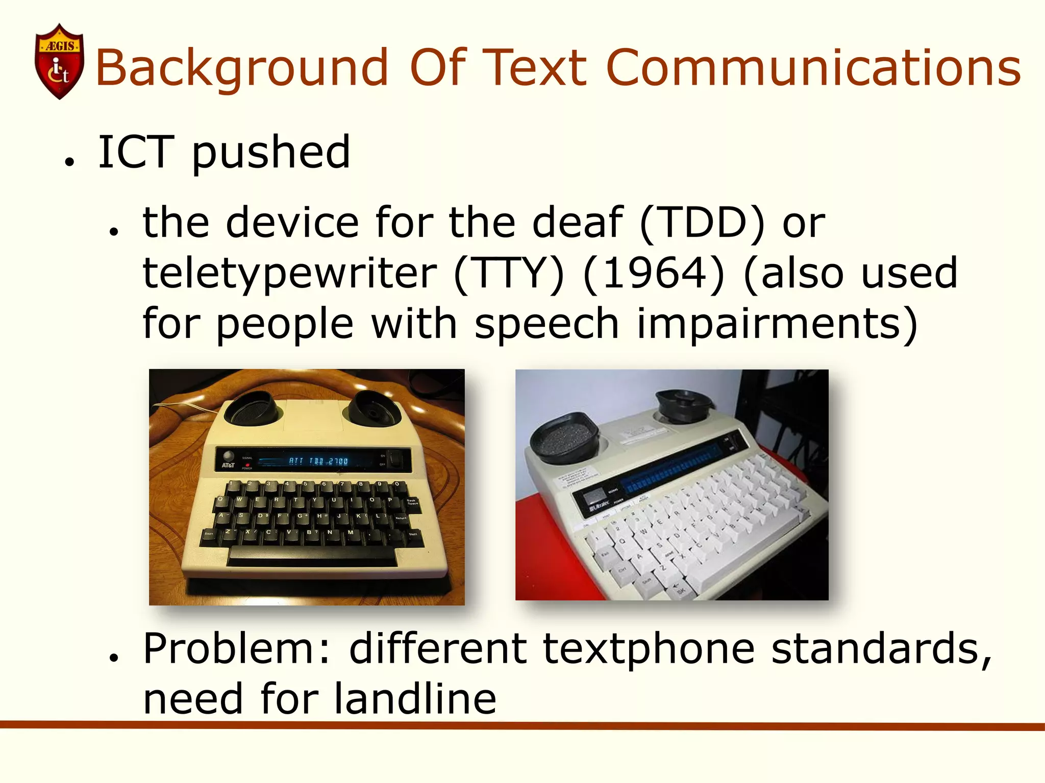 Background Of Text Communications
●   ICT pushed
    ●   the device for the deaf (TDD) or
        teletypewriter (TTY) (1964) (also used
        for people with speech impairments)




    ●   Problem: different textphone standards,
        need for landline
 