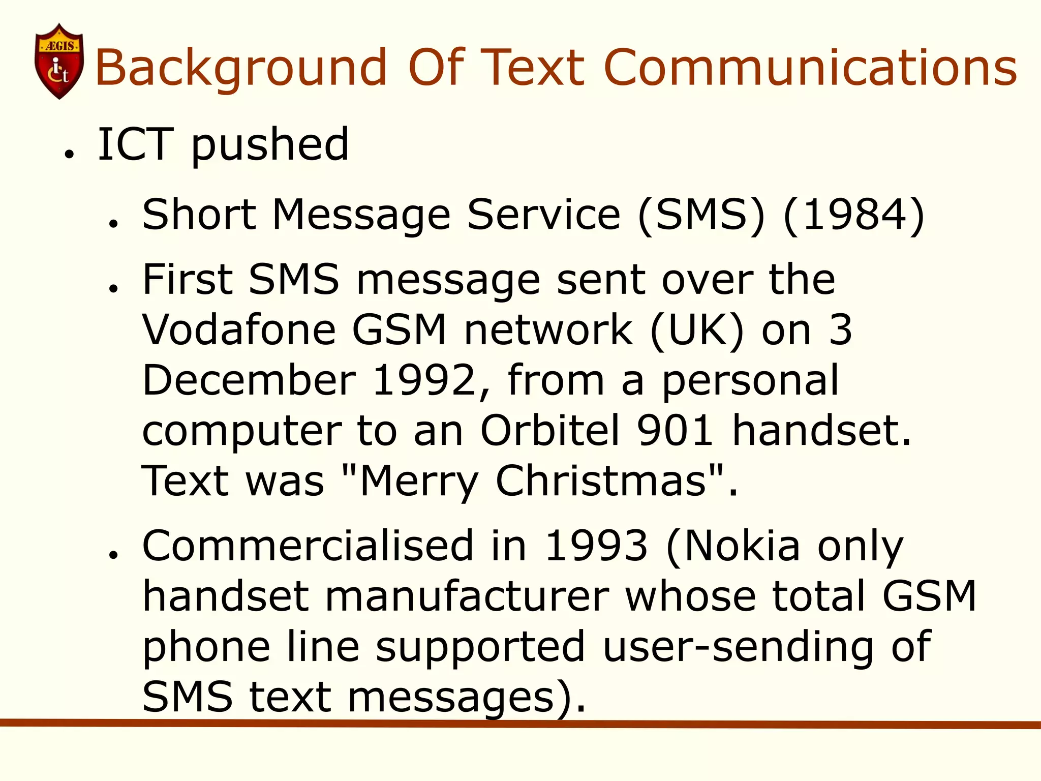 Background Of Text Communications
●   ICT pushed
    ●   Short Message Service (SMS) (1984)
    ●   First SMS message sent over the
        Vodafone GSM network (UK) on 3
        December 1992, from a personal
        computer to an Orbitel 901 handset.
        Text was "Merry Christmas".
    ●   Commercialised in 1993 (Nokia only
        handset manufacturer whose total GSM
        phone line supported user-sending of
        SMS text messages).
 