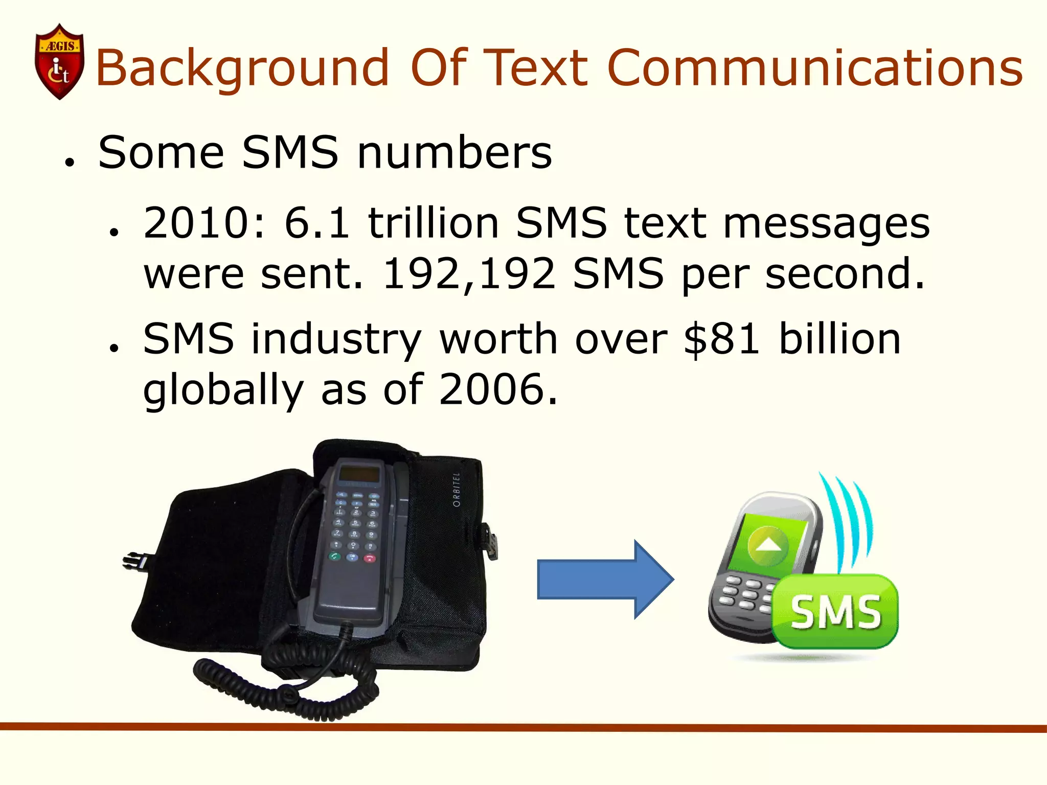 Background Of Text Communications
●   Some SMS numbers
    ●   2010: 6.1 trillion SMS text messages
        were sent. 192,192 SMS per second.
    ●   SMS industry worth over $81 billion
        globally as of 2006.
 