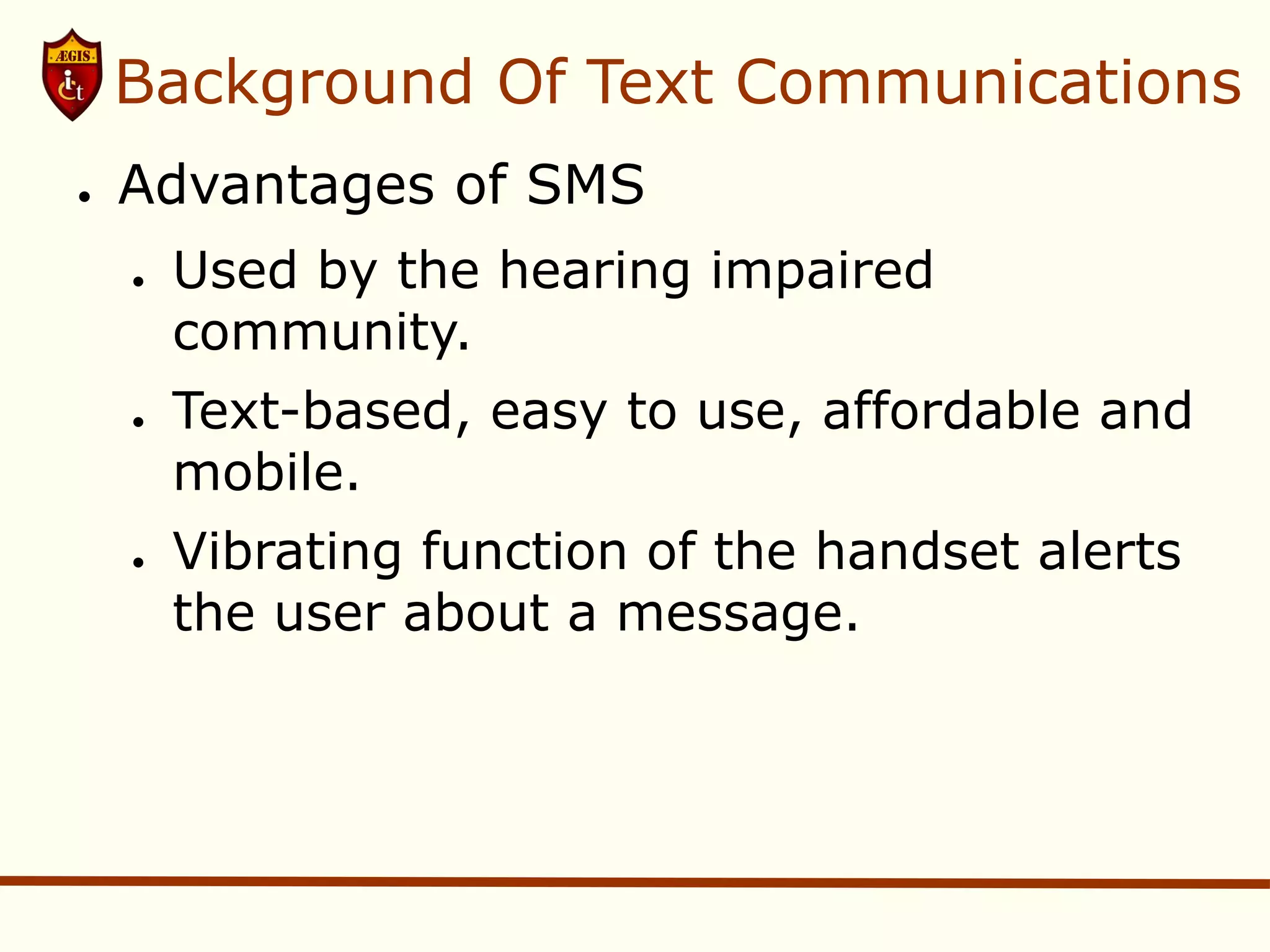 Background Of Text Communications
●   Advantages of SMS
    ●   Used by the hearing impaired
        community.
    ●   Text-based, easy to use, affordable and
        mobile.
    ●   Vibrating function of the handset alerts
        the user about a message.
 
