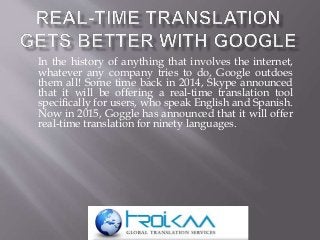 In the history of anything that involves the internet,
whatever any company tries to do, Google outdoes
them all! Some time back in 2014, Skype announced
that it will be offering a real-time translation tool
specifically for users, who speak English and Spanish.
Now in 2015, Goggle has announced that it will offer
real-time translation for ninety languages.
 