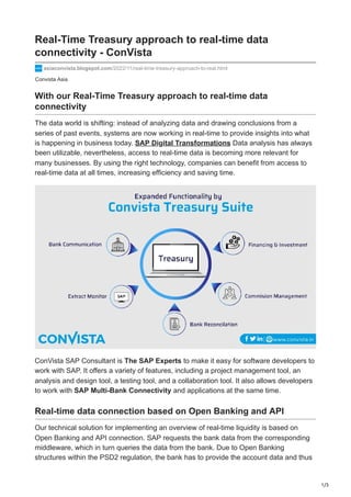 1/3
Convista Asia
Real-Time Treasury approach to real-time data
connectivity - ConVista
asiaconvista.blogspot.com/2022/11/real-time-treasury-approach-to-real.html
With our Real-Time Treasury approach to real-time data
connectivity
The data world is shifting: instead of analyzing data and drawing conclusions from a
series of past events, systems are now working in real-time to provide insights into what
is happening in business today. SAP Digital Transformations Data analysis has always
been utilizable, nevertheless, access to real-time data is becoming more relevant for
many businesses. By using the right technology, companies can benefit from access to
real-time data at all times, increasing efficiency and saving time.
ConVista SAP Consultant is The SAP Experts to make it easy for software developers to
work with SAP. It offers a variety of features, including a project management tool, an
analysis and design tool, a testing tool, and a collaboration tool. It also allows developers
to work with SAP Multi-Bank Connectivity and applications at the same time.
Real-time data connection based on Open Banking and API
Our technical solution for implementing an overview of real-time liquidity is based on
Open Banking and API connection. SAP requests the bank data from the corresponding
middleware, which in turn queries the data from the bank. Due to Open Banking
structures within the PSD2 regulation, the bank has to provide the account data and thus
 