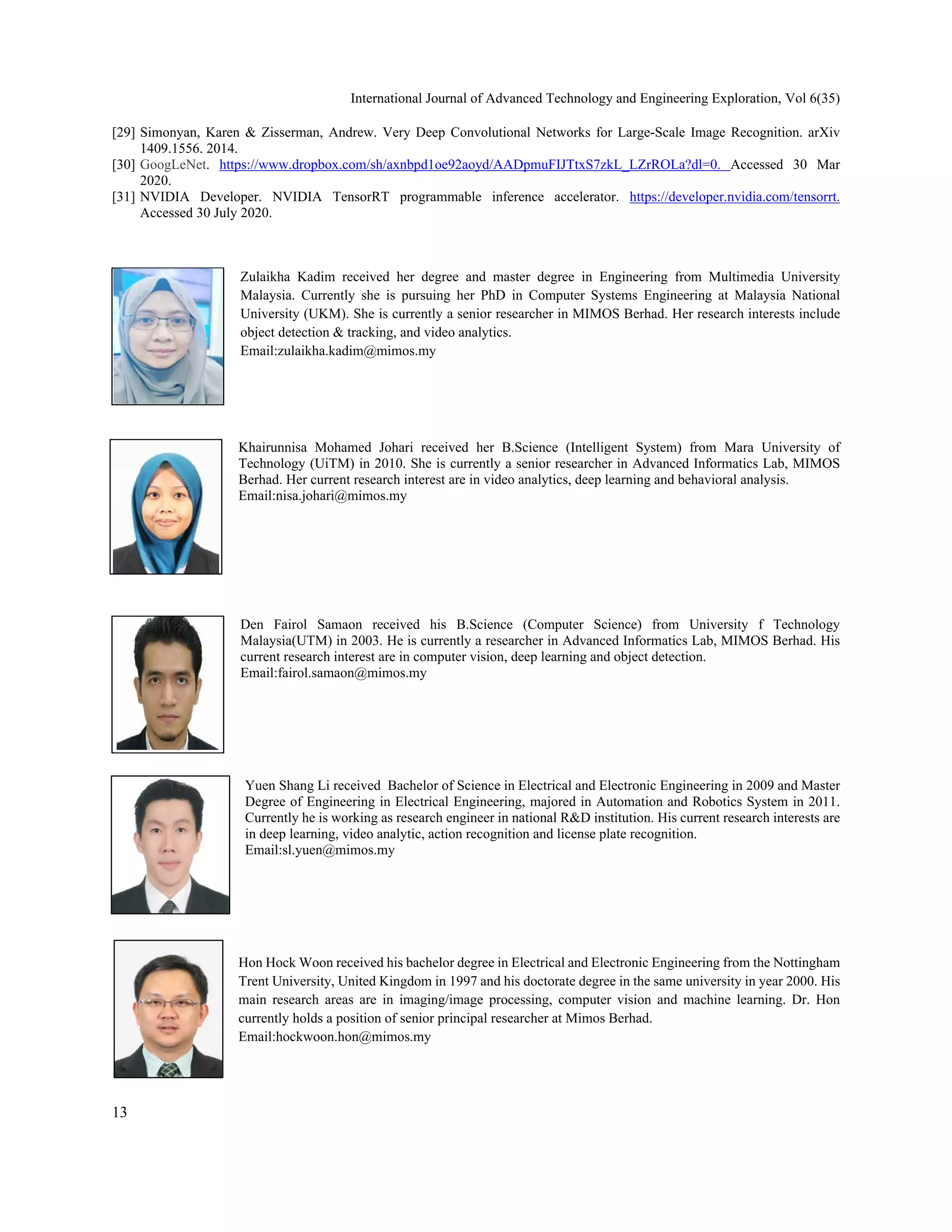 International Journal of Advanced Technology and Engineering Exploration, Vol 6(35) 
13
 
[29] Simonyan, Karen & Zisserman, Andrew. Very Deep Convolutional Networks for Large-Scale Image Recognition. arXiv
1409.1556. 2014.
[30] GoogLeNet. https://www.dropbox.com/sh/axnbpd1oe92aoyd/AADpmuFIJTtxS7zkL_LZrROLa?dl=0. Accessed 30 Mar
2020.
[31] NVIDIA Developer. NVIDIA TensorRT programmable inference accelerator. https://developer.nvidia.com/tensorrt.
Accessed 30 July 2020.
Zulaikha Kadim received her degree and master degree in Engineering from Multimedia University
Malaysia. Currently she is pursuing her PhD in Computer Systems Engineering at Malaysia National
University (UKM). She is currently a senior researcher in MIMOS Berhad. Her research interests include
object detection & tracking, and video analytics. 
Email:zulaikha.kadim@mimos.my
Khairunnisa Mohamed Johari received her B.Science (Intelligent System) from Mara University of
Technology (UiTM) in 2010. She is currently a senior researcher in Advanced Informatics Lab, MIMOS
Berhad. Her current research interest are in video analytics, deep learning and behavioral analysis.
Email:nisa.johari@mimos.my
Den Fairol Samaon received his B.Science (Computer Science) from University f Technology
Malaysia(UTM) in 2003. He is currently a researcher in Advanced Informatics Lab, MIMOS Berhad. His
current research interest are in computer vision, deep learning and object detection.
Email:fairol.samaon@mimos.my
Yuen Shang Li received Bachelor of Science in Electrical and Electronic Engineering in 2009 and Master
Degree of Engineering in Electrical Engineering, majored in Automation and Robotics System in 2011.
Currently he is working as research engineer in national R&D institution. His current research interests are
in deep learning, video analytic, action recognition and license plate recognition.
Email:sl.yuen@mimos.my
Hon Hock Woon received his bachelor degree in Electrical and Electronic Engineering from the Nottingham
Trent University, United Kingdom in 1997 and his doctorate degree in the same university in year 2000. His
main research areas are in imaging/image processing, computer vision and machine learning. Dr. Hon
currently holds a position of senior principal researcher at Mimos Berhad.
Email:hockwoon.hon@mimos.my
 