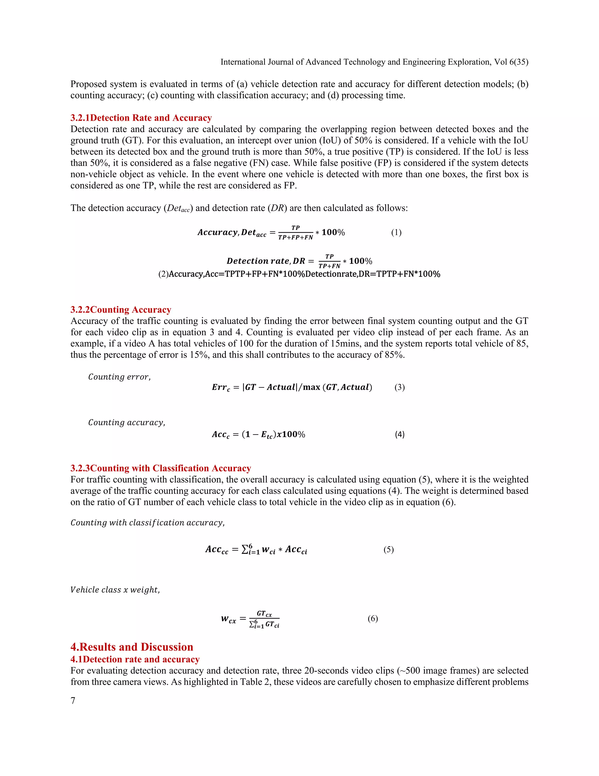 International Journal of Advanced Technology and Engineering Exploration, Vol 6(35) 
7
 
Proposed system is evaluated in terms of (a) vehicle detection rate and accuracy for different detection models; (b)
counting accuracy; (c) counting with classification accuracy; and (d) processing time.
3.2.1Detection Rate and Accuracy
Detection rate and accuracy are calculated by comparing the overlapping region between detected boxes and the
ground truth (GT). For this evaluation, an intercept over union (IoU) of 50% is considered. If a vehicle with the IoU
between its detected box and the ground truth is more than 50%, a true positive (TP) is considered. If the IoU is less
than 50%, it is considered as a false negative (FN) case. While false positive (FP) is considered if the system detects
non-vehicle object as vehicle. In the event where one vehicle is detected with more than one boxes, the first box is
considered as one TP, while the rest are considered as FP.
The detection accuracy (Detacc) and detection rate (DR) are then calculated as follows:
𝑨𝒄𝒄𝒖𝒓𝒂𝒄𝒚, 𝑫𝒆𝒕𝒂𝒄𝒄
𝑻𝑷
𝑻𝑷 𝑭𝑷 𝑭𝑵
∗ 𝟏𝟎𝟎% (1)
𝑫𝒆𝒕𝒆𝒄𝒕𝒊𝒐𝒏 𝒓𝒂𝒕𝒆, 𝑫𝑹
𝑻𝑷
𝑻𝑷 𝑭𝑵
∗ 𝟏𝟎𝟎%
(2)Accuracy,Acc TPTP FP FN*100%Detectionrate,DR TPTP FN*100%
 
3.2.2Counting Accuracy
Accuracy of the traffic counting is evaluated by finding the error between final system counting output and the GT
for each video clip as in equation 3 and 4. Counting is evaluated per video clip instead of per each frame. As an
example, if a video A has total vehicles of 100 for the duration of 15mins, and the system reports total vehicle of 85,
thus the percentage of error is 15%, and this shall contributes to the accuracy of 85%.
𝐶𝑜𝑢𝑛𝑡𝑖𝑛𝑔 𝑒𝑟𝑟𝑜𝑟,
𝑬𝒓𝒓𝒄 |𝑮𝑻 𝑨𝒄𝒕𝒖𝒂𝒍| 𝐦𝐚𝐱 𝑮𝑻, 𝑨𝒄𝒕𝒖𝒂𝒍
⁄ (3)
 
𝐶𝑜𝑢𝑛𝑡𝑖𝑛𝑔 𝑎𝑐𝑐𝑢𝑟𝑎𝑐𝑦, 
𝑨𝒄𝒄𝒄 𝟏 𝑬𝒕𝒄 𝒙𝟏𝟎𝟎%                                             (4) 
3.2.3Counting with Classification Accuracy
For traffic counting with classification, the overall accuracy is calculated using equation (5), where it is the weighted
average of the traffic counting accuracy for each class calculated using equations (4). The weight is determined based
on the ratio of GT number of each vehicle class to total vehicle in the video clip as in equation (6).
𝐶𝑜𝑢𝑛𝑡𝑖𝑛𝑔 𝑤𝑖𝑡ℎ 𝑐𝑙𝑎𝑠𝑠𝑖𝑓𝑖𝑐𝑎𝑡𝑖𝑜𝑛 𝑎𝑐𝑐𝑢𝑟𝑎𝑐𝑦, 
𝑨𝒄𝒄𝒄𝒄 ∑ 𝒘𝒄𝒊 ∗ 𝑨𝒄𝒄𝒄𝒊
𝟔
𝒊 𝟏 (5)
 
𝑉𝑒ℎ𝑖𝑐𝑙𝑒 𝑐𝑙𝑎𝑠𝑠 𝑥 𝑤𝑒𝑖𝑔ℎ𝑡, 
𝒘𝒄𝒙
𝑮𝑻𝒄𝒙
∑ 𝑮𝑻𝒄𝒊
𝟔
𝒊 𝟏
(6)
4.Results and Discussion
4.1Detection rate and accuracy
For evaluating detection accuracy and detection rate, three 20-seconds video clips (~500 image frames) are selected
from three camera views. As highlighted in Table 2, these videos are carefully chosen to emphasize different problems
 