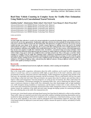 International Journal of Advanced Technology and Engineering Exploration, Vol X(XX)
ISSN (Print): 2394-5443 ISSN (Online): 2394-7454
 
1
 
Real-Time Vehicle Counting in Complex Scene for Traffic Flow Estimation
Using Multi-Level Convolutional Neural Network
Zulaikha Kadim1*
, Khairunnisa Mohd. Johari2
, Den Fairol3
, Yuen Shang Li4
, Hock Woon Hon5
Advanced Informatics Lab, MIMOS Berhad, Technology Park, Malaysia1
Advanced Informatics Lab, MIMOS Berhad, Technology Park, Malaysia 2
Advanced Informatics Lab, MIMOS Berhad, Technology Park, Malaysia 3
Advanced Informatics Lab, MIMOS Berhad, Technology Park, Malaysia4
Advanced Informatics Lab, MIMOS Berhad, Technology Park, Malaysia5
©2016 ACCENTS
Abstract
Accurate traffic data collection is crucial to the relevant authorities in ensuring the planning, design, and management of the
road network can be done appropriately. Traditionally, traffic data collection was done manually by having human observers
at the site to count the vehicle as it passes the observation point. This approach is cost-effective; however, the accuracy can’t be
verified and may cause danger to the observers. Another common approach is utilizing sensors that need to be installed
underneath the road surface to collect traffic data. The accuracy of the data reading from the sensor is highly dependent on the
sensor installation, calibration, and reliability which usually deteriorated over time. For these reasons, vision-based approaches
have become more popular in traffic flow estimation tasks. Nevertheless, conventional image processing techniques which
utilize background subtraction-based approach may face problems in complex highway environment where the number of the
vehicle is high, a large gap in vehicle sizes of different classes and high occlusion rate. Thus, in this paper, a real-time vehicle
counting in a complex scene for traffic flow estimation using a multi-level convolutional neural network is proposed. By
exploiting the capabilities of deep-learning models in delineating and classifying objects in an image, it is shown that the system
can achieve average counting accuracy of 97.53% and a weighted average of counting with classification accuracy of 90.2%
validated on 585 minutes of highway videos collected from four different cameras; viewing at different vehicle's angles. The
system is also capable of running in real-time.
Keywords
Complex urban, convolutional neural network, traffic flow estimation, vehicle counting and classification
1.Introduction
Due to the rising traffic congestions, information about the traffic conditions can be used by traffic management
centres in several ways, such as to synchronize traffic lights, to assist drivers in the route’s selection, and to assist
governments in intercity connections and new roads planning. Traffic management can generate many benefits to the
road users, the municipals and central governments, and the environment. Drivers could benefit with less time spent
in travelling in urban and rural road, while governments can acquire those data for analysis and used those data to
improve urban road management. From the perspective on caring for the environment, this effort could reduce the
emission of pollutants. Conventional techniques for estimating traffic flow, such as deploying the inductive loops,
sonar or microwave detectors to obtain traffic flow information, have their disadvantages such as high installation
cost, traffic disruption during installation or maintenance, and the failure to detect slow or static vehicles [1]. The
recent sensor and communication technology advancement allow traffic management centres as well as municipals to
monitor closely the conditions of the urban and rural roads, through developing systems for monitoring the traffic
flow, and collecting data on the traffic flow characteristics [2].
In recent year, vision-based systems and image-based sensors have been heavily deployed to collect on-the-road data.
These traffic videos are expected to provide on-the-road traffic condition including monitoring abnormalities such as
accidents by taking advantages of the device installed on-site. In comparison, vision-based systems, is easy to install
and can be easily upgraded, as the system could be redesigned and its functionalities improved. These days, these
vision-based systems are deployed to count and classify vehicles, measure the speed of vehicles, and identify of traffic
incidents [3].
 