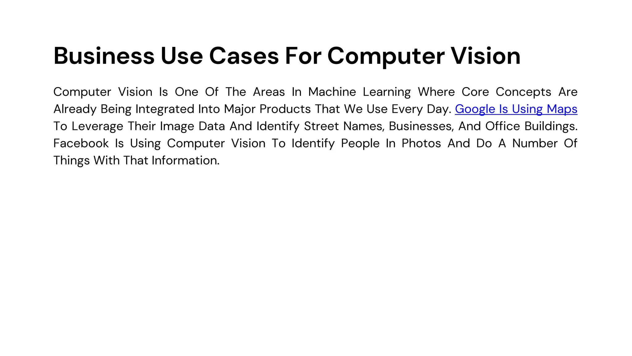 Business Use Cases For Computer Vision
Computer Vision Is One Of The Areas In Machine Learning Where Core Concepts Are
Already Being Integrated Into Major Products That We Use Every Day. Google Is Using Maps
To Leverage Their Image Data And Identify Street Names, Businesses, And Office Buildings.
Facebook Is Using Computer Vision To Identify People In Photos And Do A Number Of
Things With That Information.
 