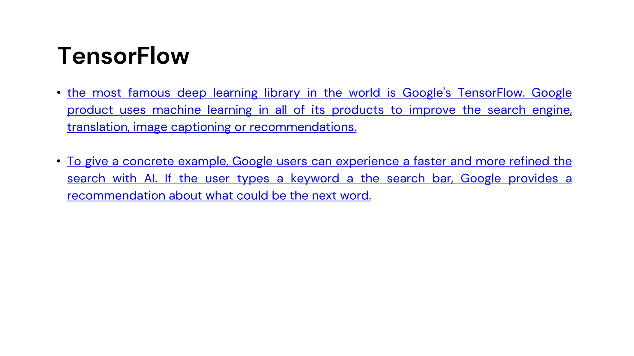 TensorFlow
• the most famous deep learning library in the world is Google's TensorFlow. Google
product uses machine learning in all of its products to improve the search engine,
translation, image captioning or recommendations.
• To give a concrete example, Google users can experience a faster and more refined the
search with AI. If the user types a keyword a the search bar, Google provides a
recommendation about what could be the next word.
 