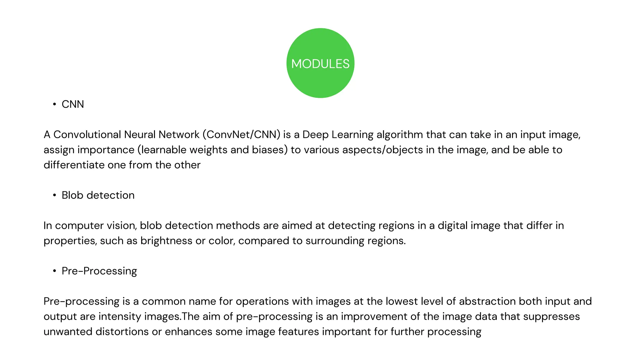 MODULES
• CNN
A Convolutional Neural Network (ConvNet/CNN) is a Deep Learning algorithm that can take in an input image,
assign importance (learnable weights and biases) to various aspects/objects in the image, and be able to
differentiate one from the other
• Blob detection
In computer vision, blob detection methods are aimed at detecting regions in a digital image that differ in
properties, such as brightness or color, compared to surrounding regions.
• Pre-Processing
Pre-processing is a common name for operations with images at the lowest level of abstraction both input and
output are intensity images.The aim of pre-processing is an improvement of the image data that suppresses
unwanted distortions or enhances some image features important for further processing
STOP
 