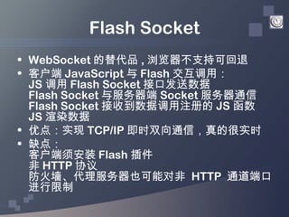 Flash Socket
• WebSocket 的替代品 , 浏览器不支持可回退
• 客户端 JavaScript 与 Flash 交互调用：
  JS 调用 Flash Socket 接口发送数据
  Flash Socket 与服务器端 ...