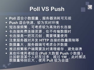 Poll VS Push
•   Poll 适合小数据量，服务器消耗可无视
•   Push 适合快速、较为实时环境
•   短连接频繁，可考虑较为高效的长连接
•   长连接耗费连接资源，在不传输数据时
•   长连接是一把双刃剑，需要慎重使...