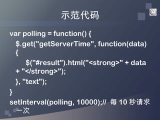 示范代码
var polling = function() {
  $.get("getServerTime", function(data)
  {
      $("#result").html("<strong>" + data
  + "</strong>");
  }, "text");
}
setInterval(polling, 10000);// 每 10 秒请求
  一次
 