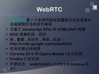 WebRTC
• WebRTC是一个支持网络浏览器进行实时语音对
  话或视频对话的软件架构
• 可基于 Javascript APIs 和 HTML5API 构建
• W3C 草案阶段，初步
• 新 , 重要 , 划时代 , 革新 , 欢迎！...