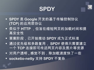 SPDY
• SPDY 是 Google 开发的基于传输控制协议
  (TCP) 的应用层协议
• 类似于 HTTP ，但旨在缩短网页的加载时间和提
  高安全性
• 草案阶段，已开始推动 SPDY 成为正式标准
• 通过优先级和多路复用， S...