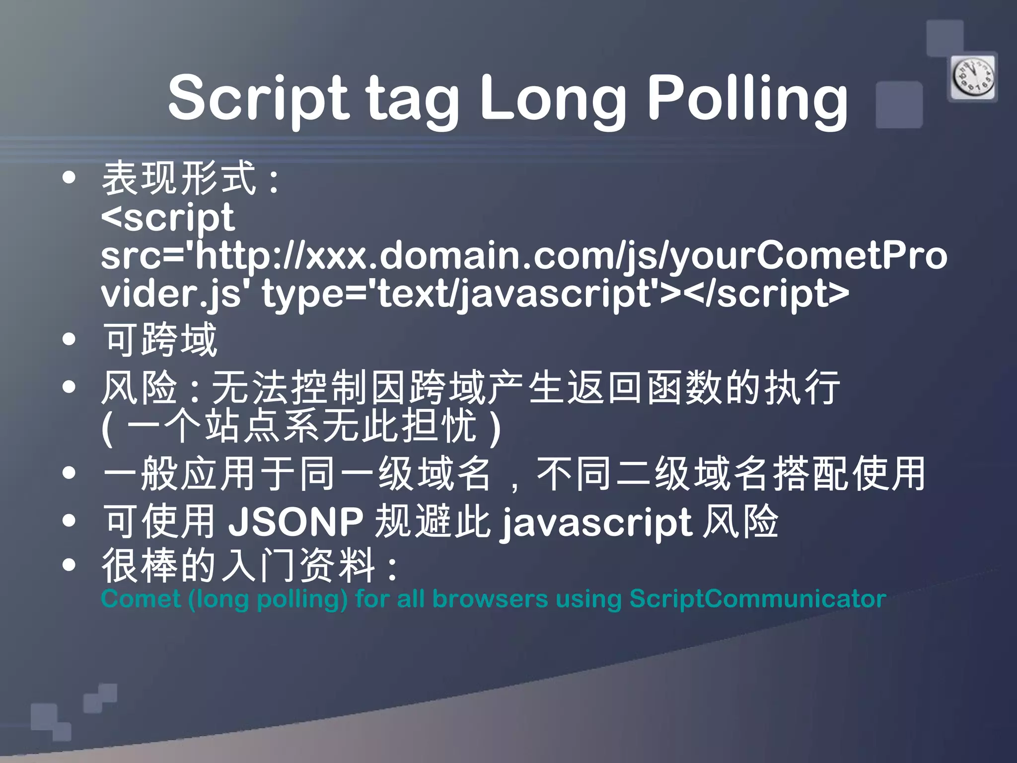 Script tag Long Polling
• 表现形式 :
  <script
  src='http://xxx.domain.com/js/yourCometPro
  vider.js' type='text/javascript'></script>
• 可跨域
• 风险 : 无法控制因跨域产生返回函数的执行
  ( 一个站点系无此担忧 )
• 一般应用于同一级域名，不同二级域名搭配使用
• 可使用 JSONP 规避此 javascript 风险
• 很棒的入门资料 :
 Comet (long polling) for all browsers using ScriptCommunicator
 