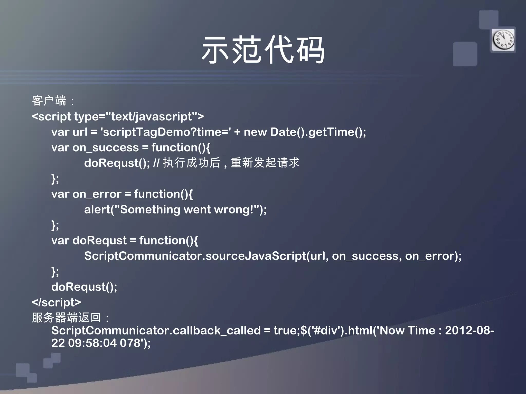 示范代码
客户端：
<script type="text/javascript">
   var url = 'scriptTagDemo?time=' + new Date().getTime();
   var on_success = function(){
          doRequst(); // 执行成功后 , 重新发起请求
   };
   var on_error = function(){
          alert("Something went wrong!");
   };
   var doRequst = function(){
          ScriptCommunicator.sourceJavaScript(url, on_success, on_error);
   };
   doRequst();
</script>
服务器端返回：
   ScriptCommunicator.callback_called = true;$('#div').html('Now Time : 2012-08-
   22 09:58:04 078');
 