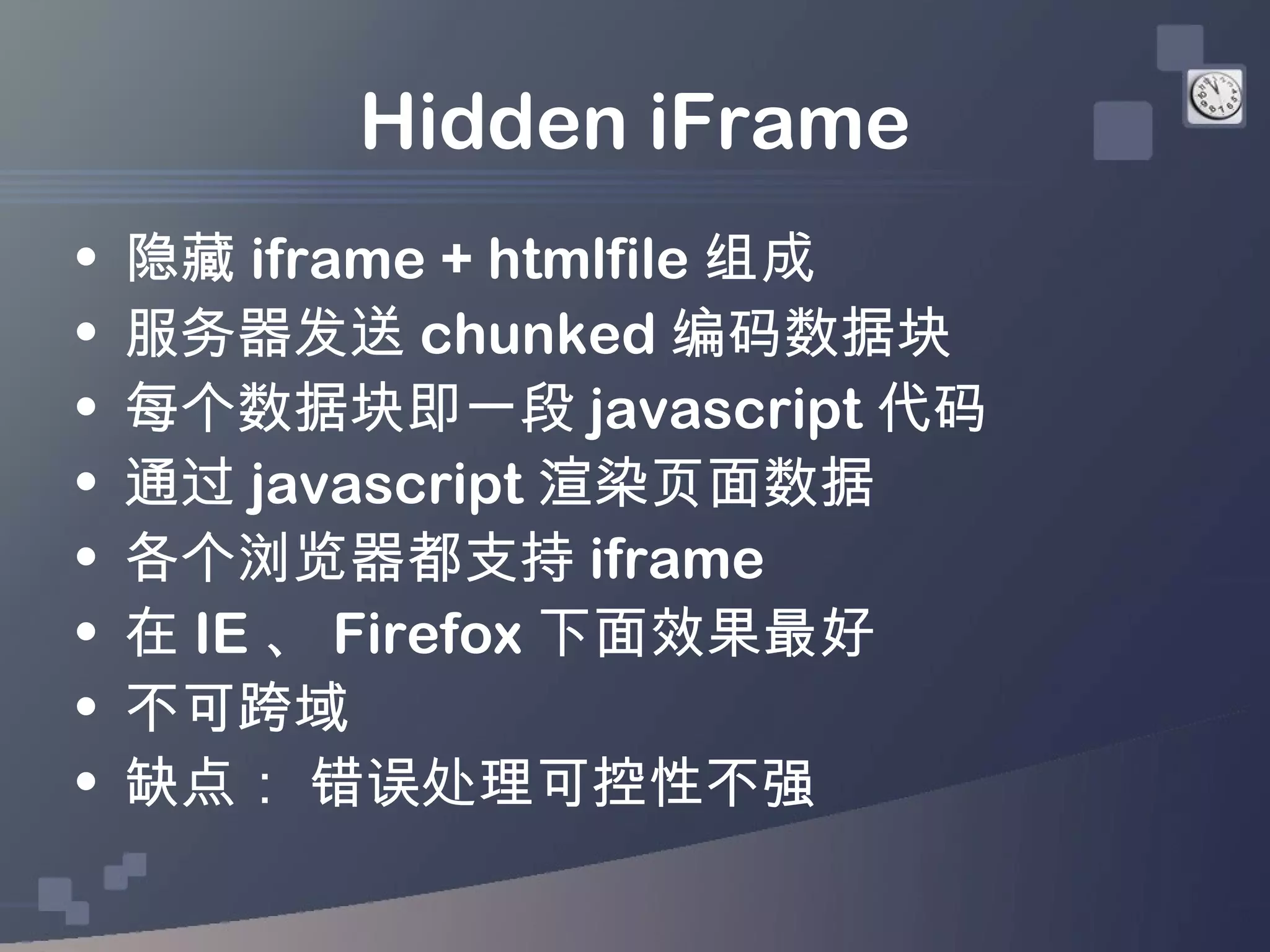 Hidden iFrame
•   隐藏 iframe + htmlfile 组成
•   服务器发送 chunked 编码数据块
•   每个数据块即一段 javascript 代码
•   通过 javascript 渲染页面数据
•   各个浏览器都支持 iframe
•   在 IE 、 Firefox 下面效果最好
•   不可跨域
•   缺点： 错误处理可控性不强
 