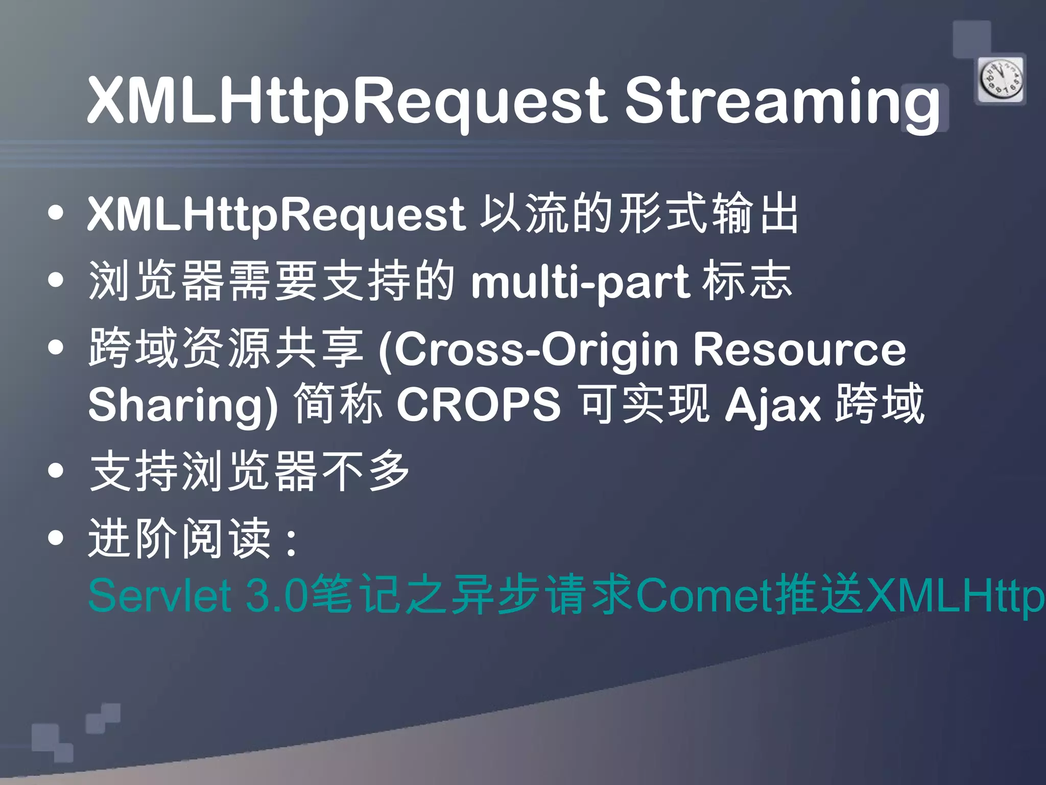 XMLHttpRequest Streaming
• XMLHttpRequest 以流的形式输出
• 浏览器需要支持的 multi-part 标志
• 跨域资源共享 (Cross-Origin Resource
  Sharing) 简称 CROPS 可实现 Ajax 跨域
• 支持浏览器不多
• 进阶阅读 :
  Servlet 3.0笔记之异步请求Comet推送XMLHttp
 