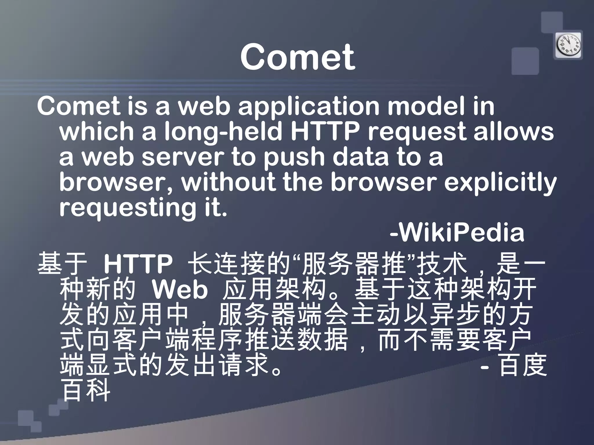 Comet
Comet is a web application model in
 which a long-held HTTP request allows
 a web server to push data to a
 browser, without the browser explicitly
 requesting it.
                           -WikiPedia
基于 HTTP 长连接的“服务器推”技术，是一
 种新的 Web 应用架构。基于这种架构开
 发的应用中，服务器端会主动以异步的方
 式向客户端程序推送数据，而不需要客户
 端显式的发出请求。                        - 百度
 百科
 