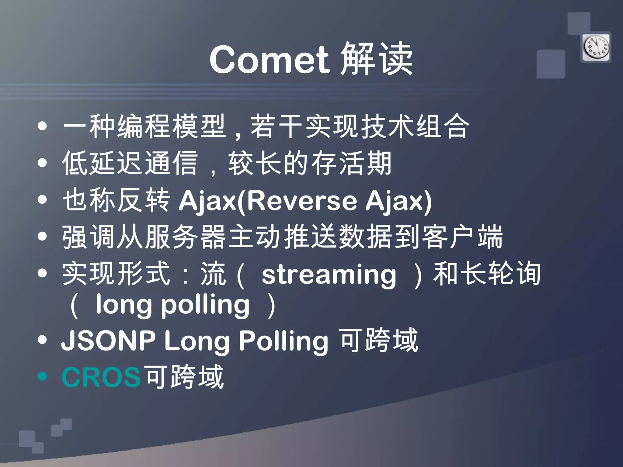 Comet 解读
• 一种编程模型 , 若干实现技术组合
• 低延迟通信，较长的存活期
• 也称反转 Ajax(Reverse Ajax)
• 强调从服务器主动推送数据到客户端
• 实现形式：流（ streaming ）和长轮询
  （ long polling ）
• JSONP Long Polling 可跨域
• CROS可跨域
 