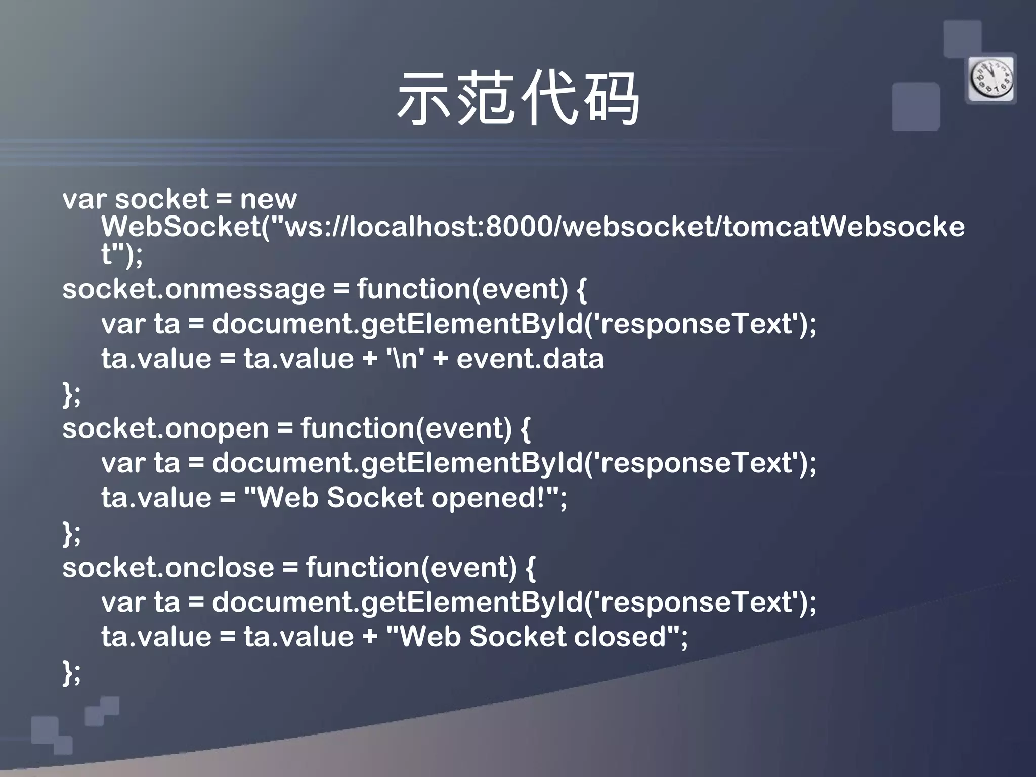 示范代码
var socket = new
   WebSocket("ws://localhost:8000/websocket/tomcatWebsocke
   t");
socket.onmessage = function(event) {
   var ta = document.getElementById('responseText');
   ta.value = ta.value + 'n' + event.data
};
socket.onopen = function(event) {
   var ta = document.getElementById('responseText');
   ta.value = "Web Socket opened!";
};
socket.onclose = function(event) {
   var ta = document.getElementById('responseText');
   ta.value = ta.value + "Web Socket closed";
};
 