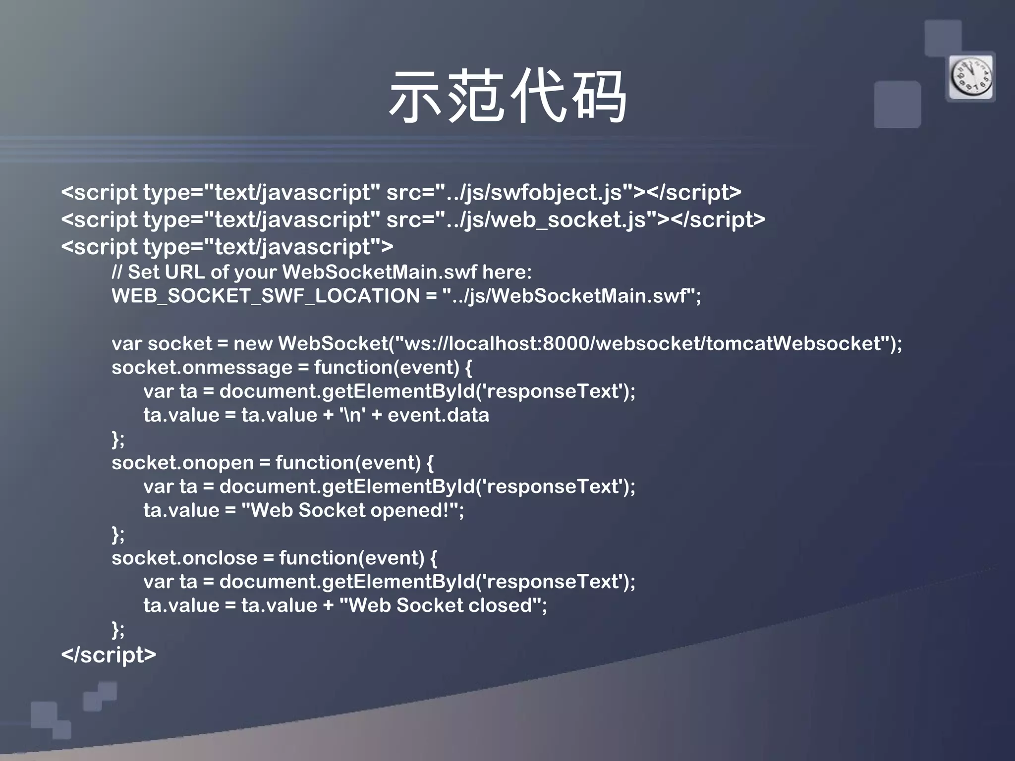 示范代码
<script type="text/javascript" src="../js/swfobject.js"></script>
<script type="text/javascript" src="../js/web_socket.js"></script>
<script type="text/javascript">
    // Set URL of your WebSocketMain.swf here:
    WEB_SOCKET_SWF_LOCATION = "../js/WebSocketMain.swf";

    var socket = new WebSocket("ws://localhost:8000/websocket/tomcatWebsocket");
    socket.onmessage = function(event) {
       var ta = document.getElementById('responseText');
       ta.value = ta.value + 'n' + event.data
    };
    socket.onopen = function(event) {
       var ta = document.getElementById('responseText');
       ta.value = "Web Socket opened!";
    };
    socket.onclose = function(event) {
       var ta = document.getElementById('responseText');
       ta.value = ta.value + "Web Socket closed";
    };
</script>
 