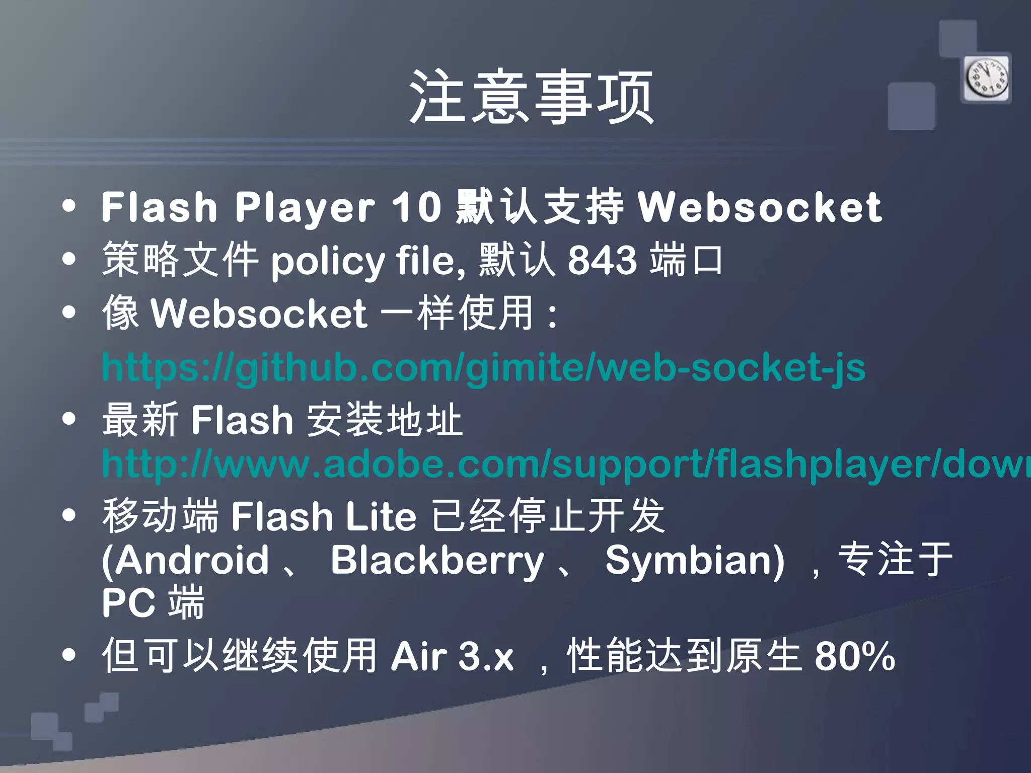 注意事项
• Flash Player 10 默认支持 Websocket
• 策略文件 policy file, 默认 843 端口
• 像 Websocket 一样使用 :
  https://github.com/gimite/web-socket-js
• 最新 Flash 安装地址
  http://www.adobe.com/support/flashplayer/down
• 移动端 Flash Lite 已经停止开发
  (Android 、 Blackberry 、 Symbian) ，专注于
  PC 端
• 但可以继续使用 Air 3.x ，性能达到原生 80%
 