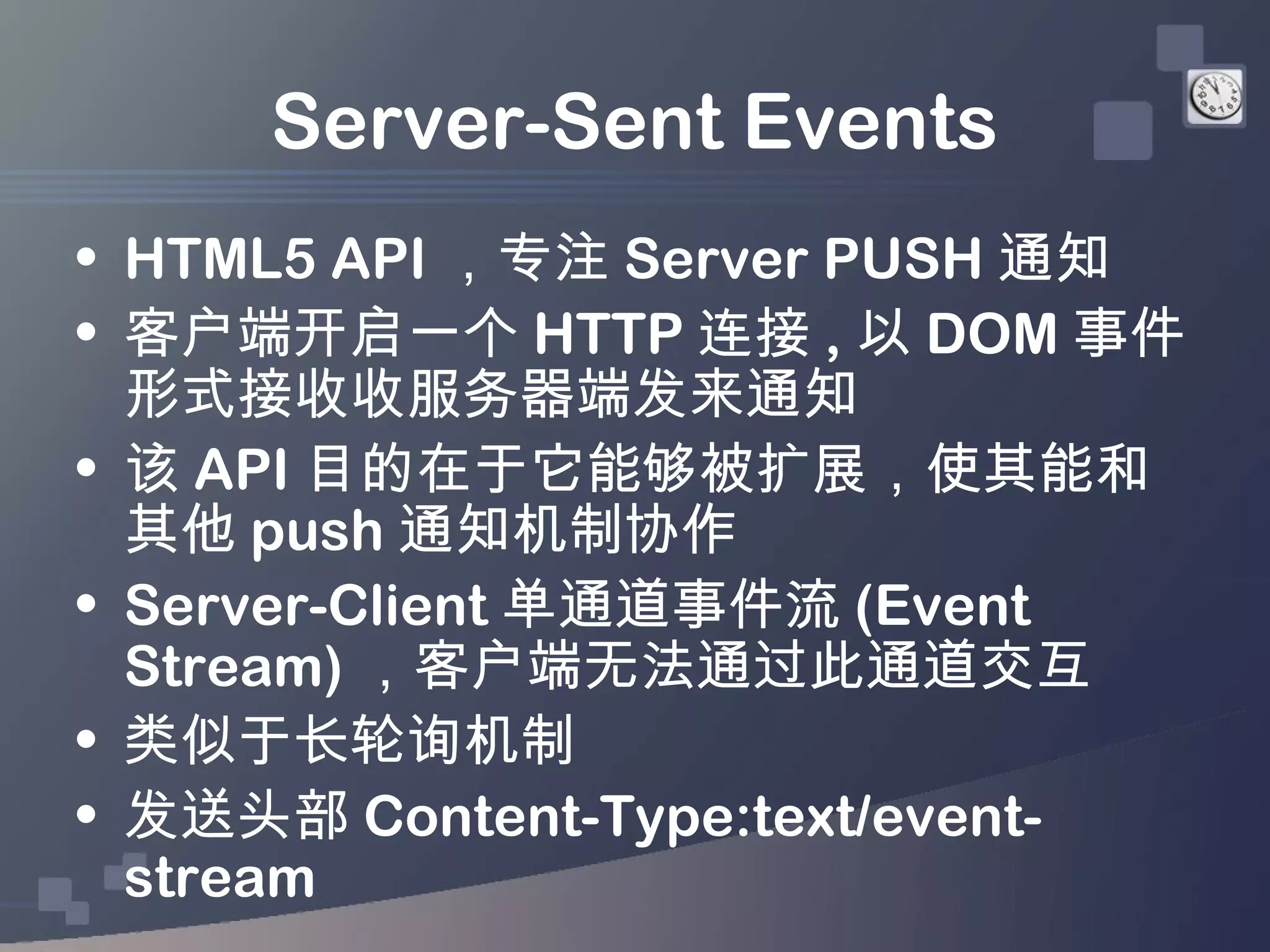 Server-Sent Events
• HTML5 API ，专注 Server PUSH 通知
• 客户端开启一个 HTTP 连接 , 以 DOM 事件
  形式接收收服务器端发来通知
• 该 API 目的在于它能够被扩展，使其能和
  其他 push 通知机制协作
• Server-Client 单通道事件流 (Event
  Stream) ，客户端无法通过此通道交互
• 类似于长轮询机制
• 发送头部 Content-Type:text/event-
  stream
 