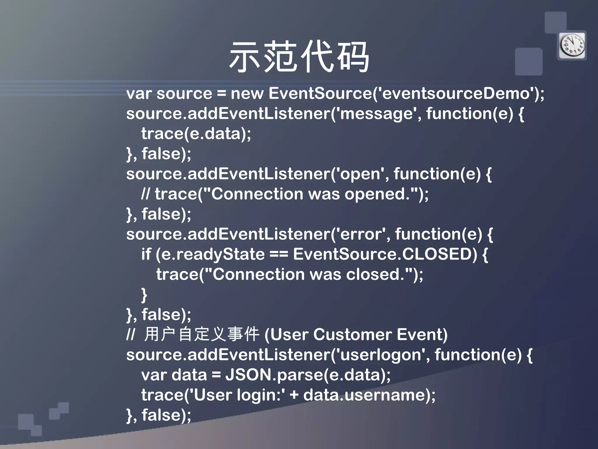 示范代码
var source = new EventSource('eventsourceDemo');
source.addEventListener('message', function(e) {
   trace(e.data);
}, false);
source.addEventListener('open', function(e) {
   // trace("Connection was opened.");
}, false);
source.addEventListener('error', function(e) {
   if (e.readyState == EventSource.CLOSED) {
      trace("Connection was closed.");
   }
}, false);
// 用户自定义事件 (User Customer Event)
source.addEventListener('userlogon', function(e) {
   var data = JSON.parse(e.data);
   trace('User login:' + data.username);
}, false);
 