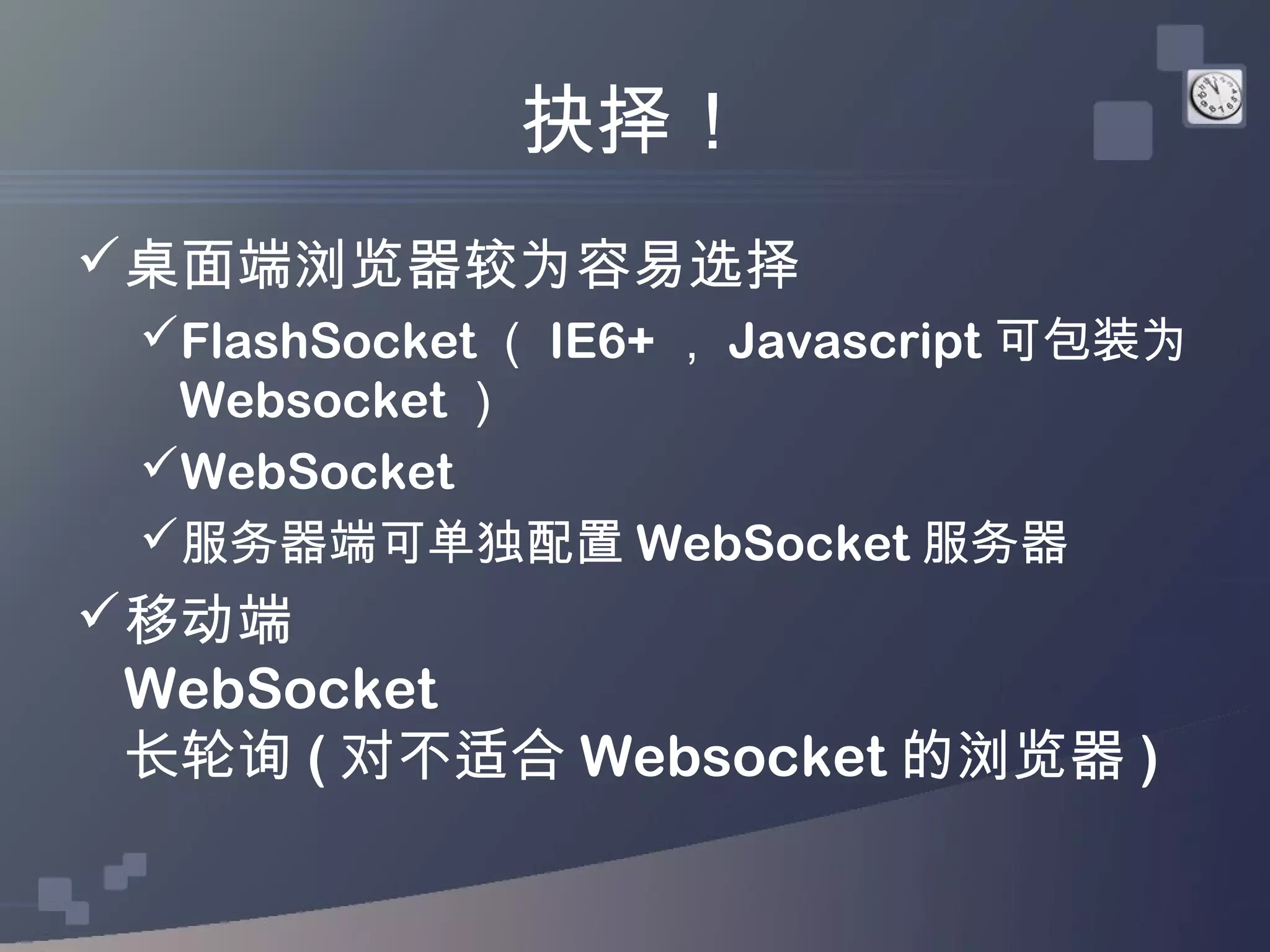 抉择！
桌面端浏览器较为容易选择
 FlashSocket （ IE6+ ， Javascript 可包装为
  Websocket ）
 WebSocket
 服务器端可单独配置 WebSocket 服务器
移动端
 WebSocket
 长轮询 ( 对不适合 Websocket 的浏览器 )
 