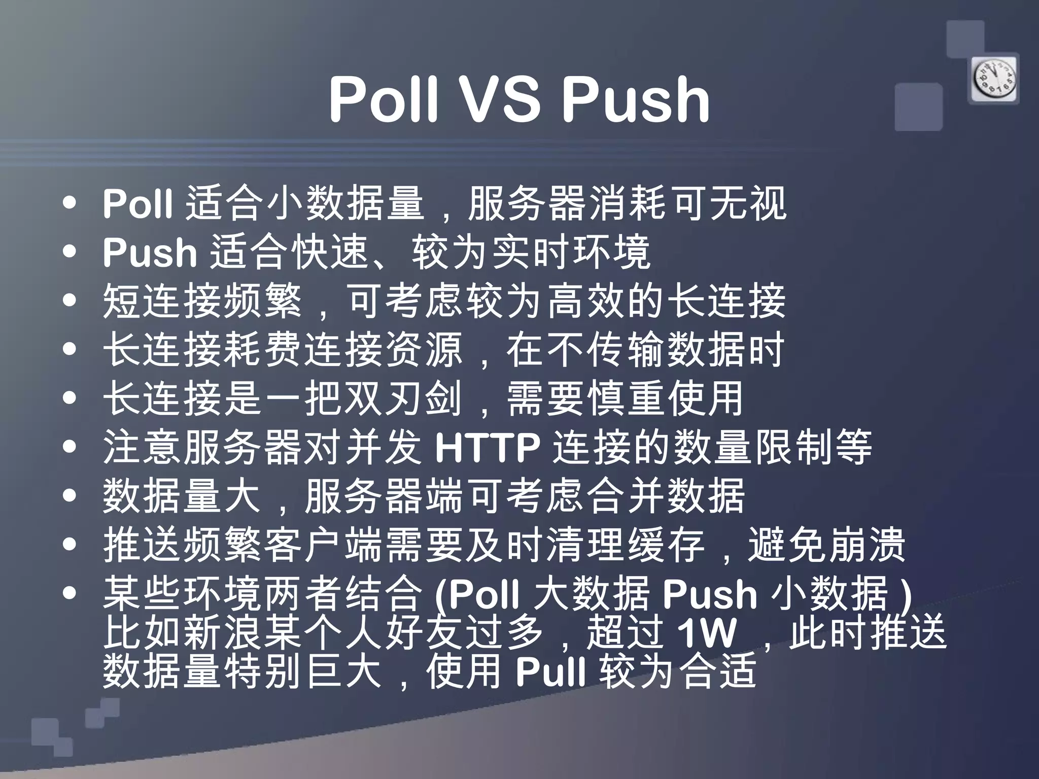 Poll VS Push
•   Poll 适合小数据量，服务器消耗可无视
•   Push 适合快速、较为实时环境
•   短连接频繁，可考虑较为高效的长连接
•   长连接耗费连接资源，在不传输数据时
•   长连接是一把双刃剑，需要慎重使用
•   注意服务器对并发 HTTP 连接的数量限制等
•   数据量大，服务器端可考虑合并数据
•   推送频繁客户端需要及时清理缓存，避免崩溃
•   某些环境两者结合 (Poll 大数据 Push 小数据 )
    比如新浪某个人好友过多，超过 1W ，此时推送
    数据量特别巨大，使用 Pull 较为合适
 