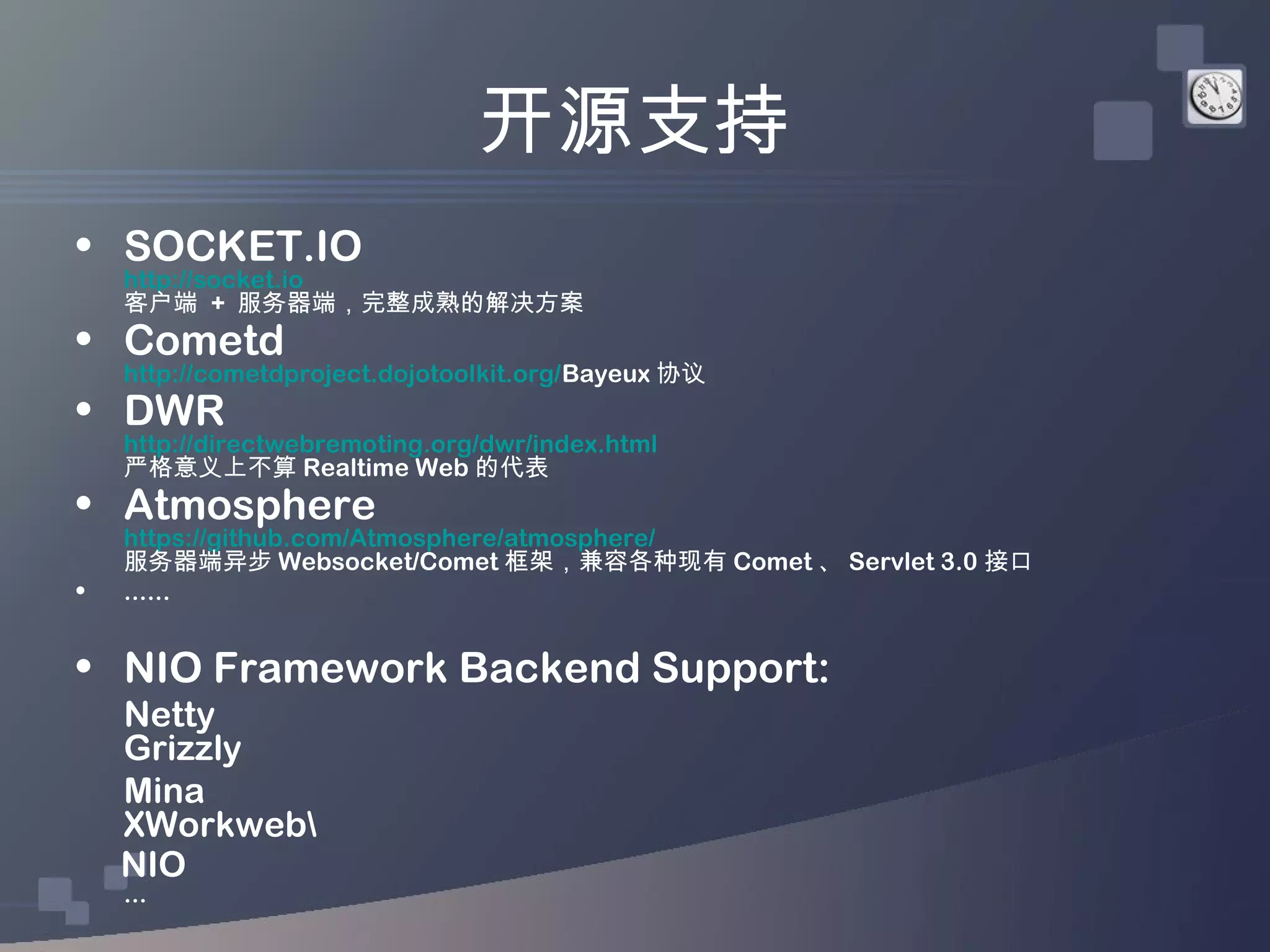 开源支持
• SOCKET.IO
    http://socket.io
    客户端 + 服务器端，完整成熟的解决方案
• Cometd
    http://cometdproject.dojotoolkit.org/Bayeux 协议
• DWR
    http://directwebremoting.org/dwr/index.html
    严格意义上不算 Realtime Web 的代表
• Atmosphere
    https://github.com/Atmosphere/atmosphere/
    服务器端异步 Websocket/Comet 框架，兼容各种现有 Comet 、 Servlet 3.0 接口
•   ......


• NIO Framework Backend Support:
    Netty
    Grizzly
    Mina
    XWorkweb
    NIO
    ...
 
