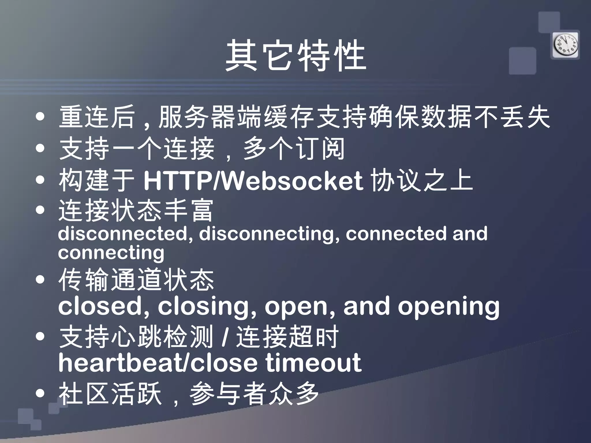 其它特性
•   重连后 , 服务器端缓存支持确保数据不丢失
•   支持一个连接，多个订阅
•   构建于 HTTP/Websocket 协议之上
•   连接状态丰富
    disconnected, disconnecting, connected and
    connecting
• 传输通道状态
  closed, closing, open, and opening
• 支持心跳检测 / 连接超时
  heartbeat/close timeout
• 社区活跃，参与者众多
 