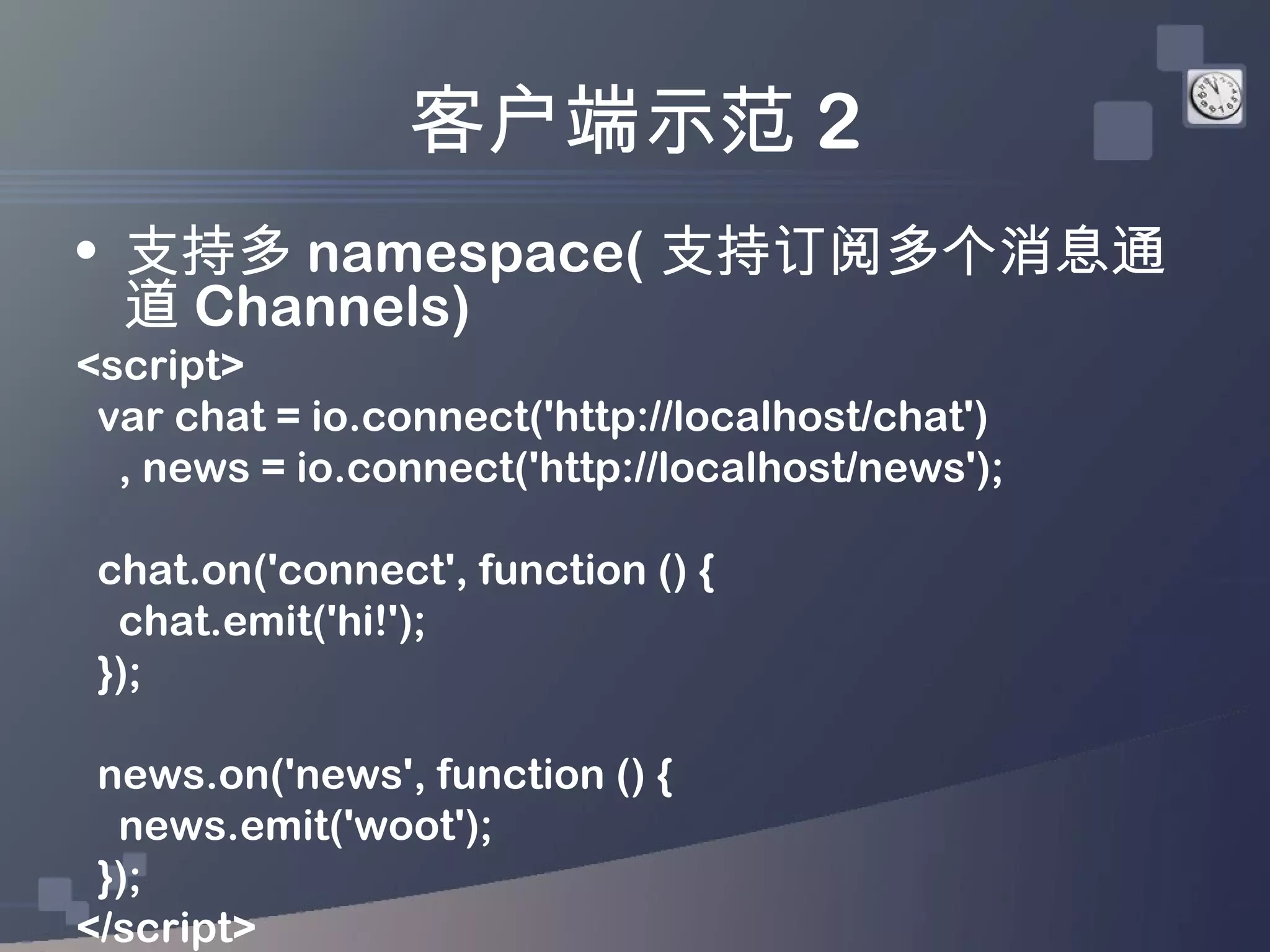 客户端示范 2
• 支持多 namespace( 支持订阅多个消息通
  道 Channels)
<script>
 var chat = io.connect('http://localhost/chat')
  , news = io.connect('http://localhost/news');

 chat.on('connect', function () {
  chat.emit('hi!');
 });

 news.on('news', function () {
  news.emit('woot');
 });
</script>
 