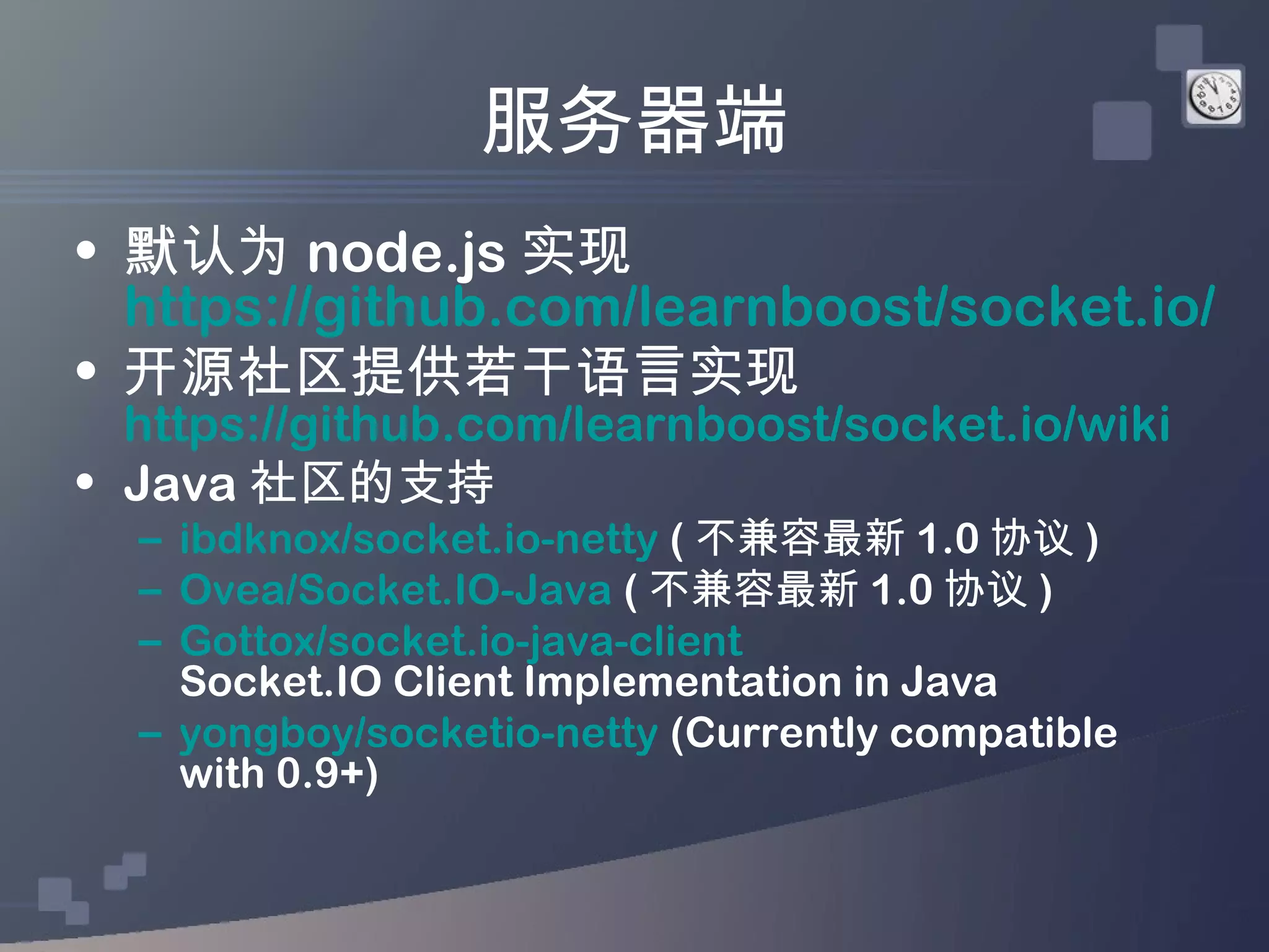 服务器端
• 默认为 node.js 实现
  https://github.com/learnboost/socket.io/
• 开源社区提供若干语言实现
  https://github.com/learnboost/socket.io/wiki
• Java 社区的支持
  – ibdknox/socket.io-netty ( 不兼容最新 1.0 协议 )
  – Ovea/Socket.IO-Java ( 不兼容最新 1.0 协议 )
  – Gottox/socket.io-java-client
    Socket.IO Client Implementation in Java
  – yongboy/socketio-netty (Currently compatible
    with 0.9+)
 
