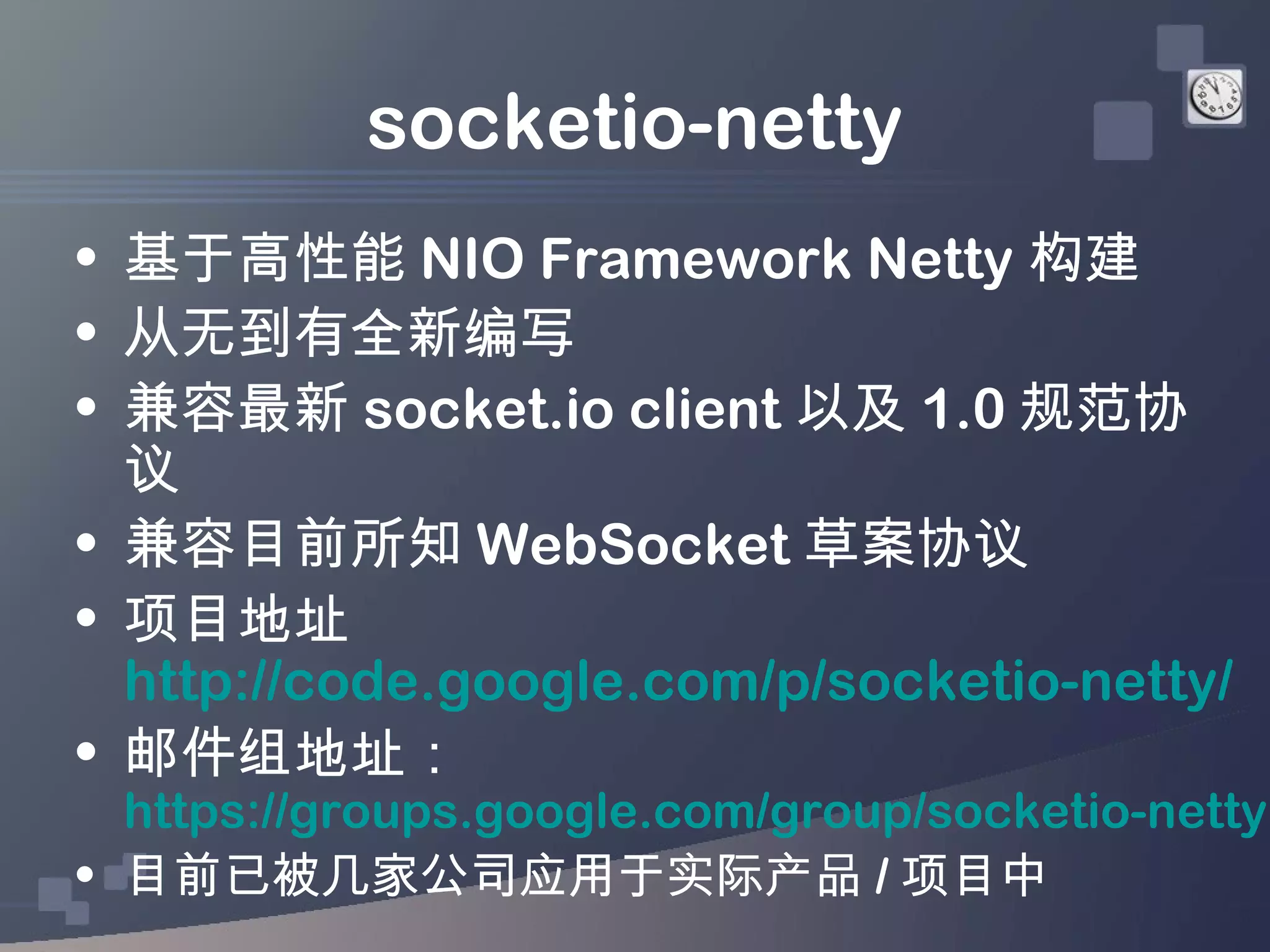 socketio-netty
• 基于高性能 NIO Framework Netty 构建
• 从无到有全新编写
• 兼容最新 socket.io client 以及 1.0 规范协
  议
• 兼容目前所知 WebSocket 草案协议
• 项目地址
  http://code.google.com/p/socketio-netty/
• 邮件组地址：
  https://groups.google.com/group/socketio-netty
• 目前已被几家公司应用于实际产品 / 项目中
 