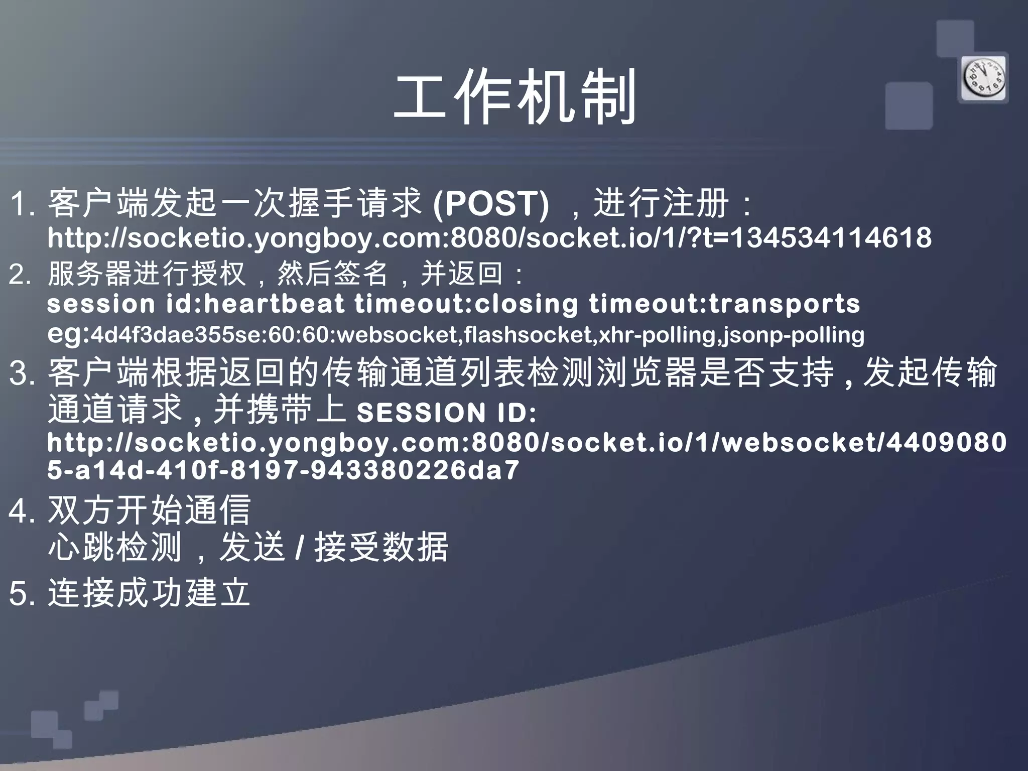 工作机制
1. 客户端发起一次握手请求 (POST) ，进行注册：
   http://socketio.yongboy.com:8080/socket.io/1/?t=134534114618
2. 服务器进行授权，然后签名，并返回：
  session id:heartbeat timeout:closing timeout:transports
  eg:4d4f3dae355se:60:60:websocket,flashsocket,xhr-polling,jsonp-polling
3. 客户端根据返回的传输通道列表检测浏览器是否支持 , 发起传输
   通道请求 , 并携带上 SESSION ID:
  http://socketio.yongboy.com:8080/socket.io/1/websocket/4409080
  5-a14d-410f-8197-943380226da7
4. 双方开始通信
   心跳检测，发送 / 接受数据
5. 连接成功建立
 
