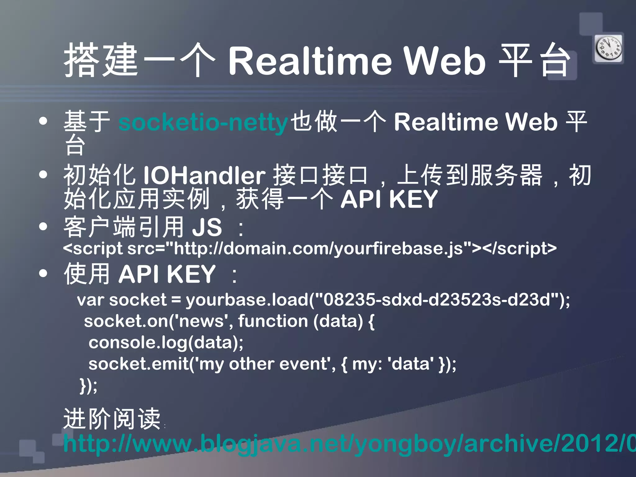 搭建一个 Realtime Web 平台
• 基于 socketio-netty也做一个 Realtime Web 平
  台
• 初始化 IOHandler 接口接口，上传到服务器，初
  始化应用实例，获得一个 API KEY
• 客户端引用 JS ：
 <script src="http://domain.com/yourfirebase.js"></script>
• 使用 API KEY ：
  var socket = yourbase.load("08235-sdxd-d23523s-d23d");
   socket.on('news', function (data) {
   console.log(data);
   socket.emit('my other event', { my: 'data' });
  });

 进阶阅读       ：


 http://www.blogjava.net/yongboy/archive/2012/0
 