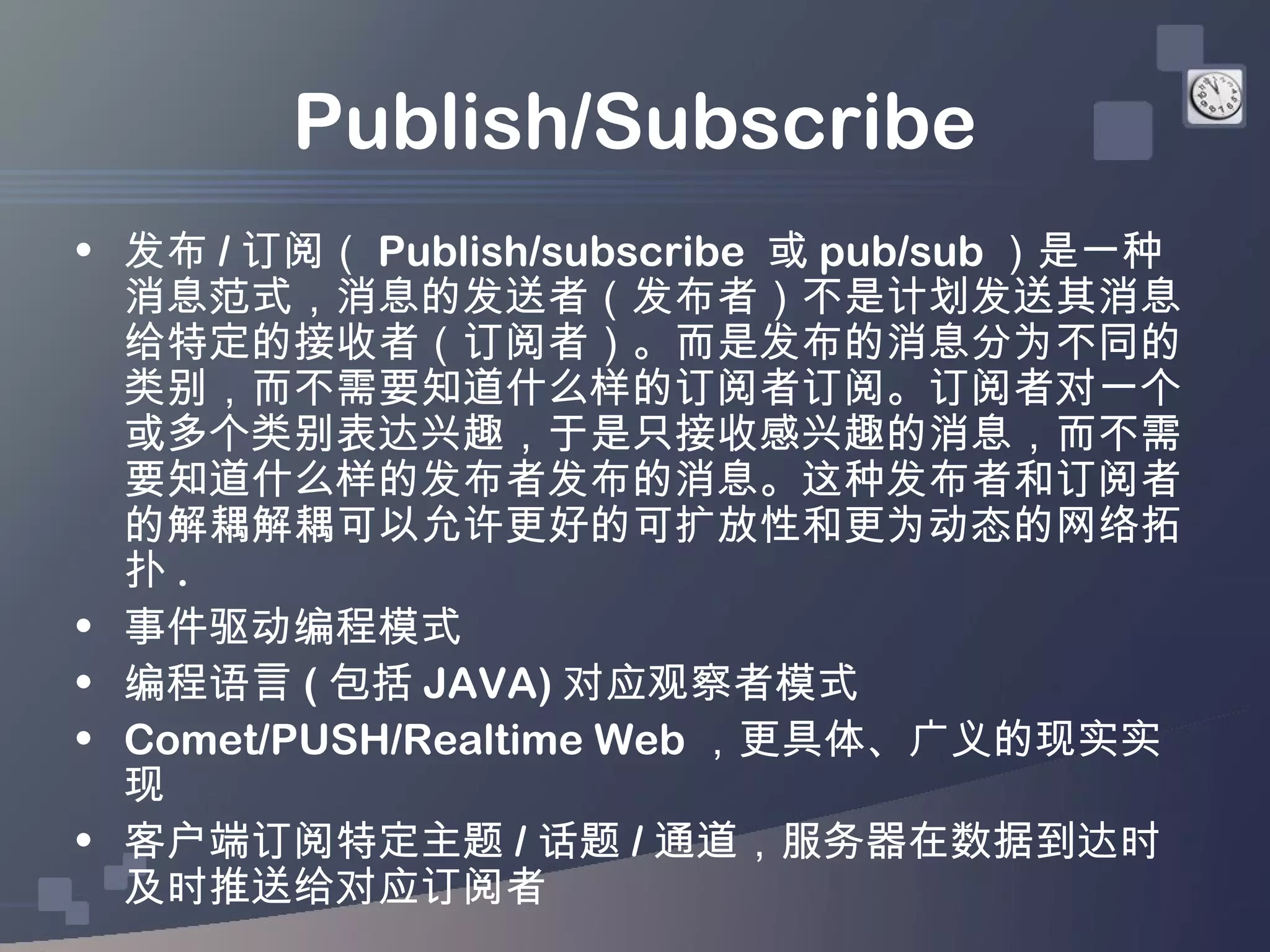 Publish/Subscribe
• 发布 / 订阅（ Publish/subscribe 或 pub/sub ）是一种
  消息范式，消息的发送者（发布者）不是计划发送其消息
  给特定的接收者（订阅者）。而是发布的消息分为不同的
  类别，而不需要知道什么样的订阅者订阅。订阅者对一个
  或多个类别表达兴趣，于是只接收感兴趣的消息，而不需
  要知道什么样的发布者发布的消息。这种发布者和订阅者
  的解耦解耦可以允许更好的可扩放性和更为动态的网络拓
  扑.
• 事件驱动编程模式
• 编程语言 ( 包括 JAVA) 对应观察者模式
• Comet/PUSH/Realtime Web ，更具体、广义的现实实
  现
• 客户端订阅特定主题 / 话题 / 通道，服务器在数据到达时
  及时推送给对应订阅者
 