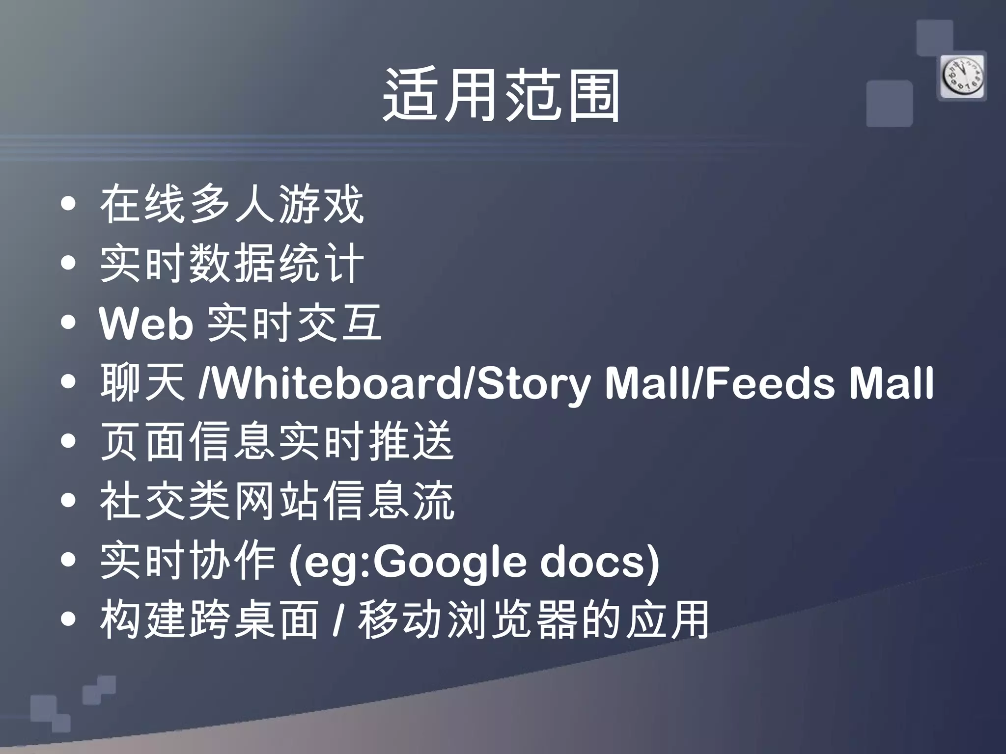 适用范围
•   在线多人游戏
•   实时数据统计
•   Web 实时交互
•   聊天 /Whiteboard/Story Mall/Feeds Mall
•   页面信息实时推送
•   社交类网站信息流
•   实时协作 (eg:Google docs)
•   构建跨桌面 / 移动浏览器的应用
 