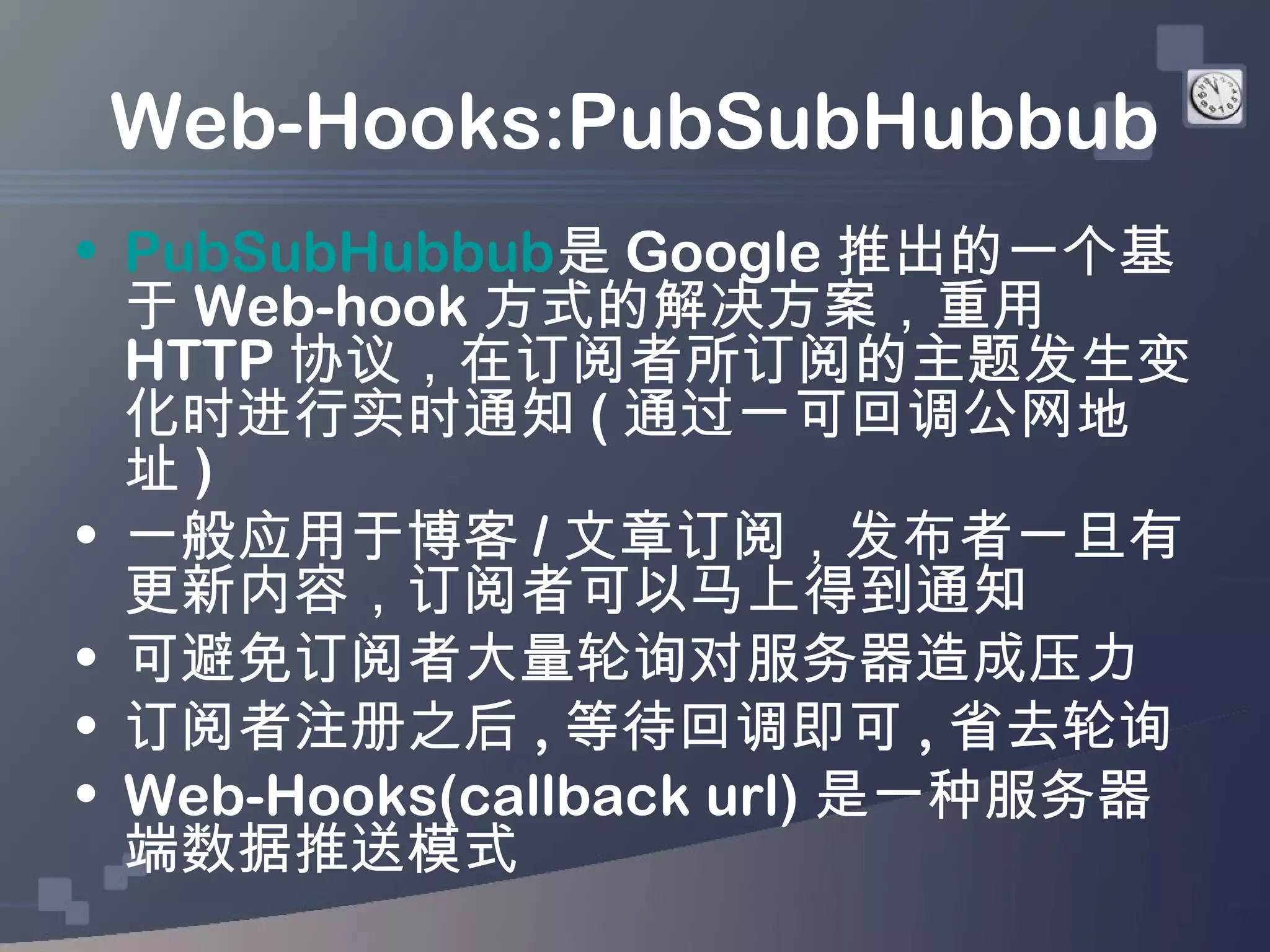 Web-Hooks:PubSubHubbub
• PubSubHubbub是 Google 推出的一个基
  于 Web-hook 方式的解决方案，重用
  HTTP 协议，在订阅者所订阅的主题发生变
  化时进行实时通知 ( 通过一可回调公网地
  址)
• 一般应用于博客 / 文章订阅，发布者一旦有
  更新内容，订阅者可以马上得到通知
• 可避免订阅者大量轮询对服务器造成压力
• 订阅者注册之后 , 等待回调即可 , 省去轮询
• Web-Hooks(callback url) 是一种服务器
  端数据推送模式
 