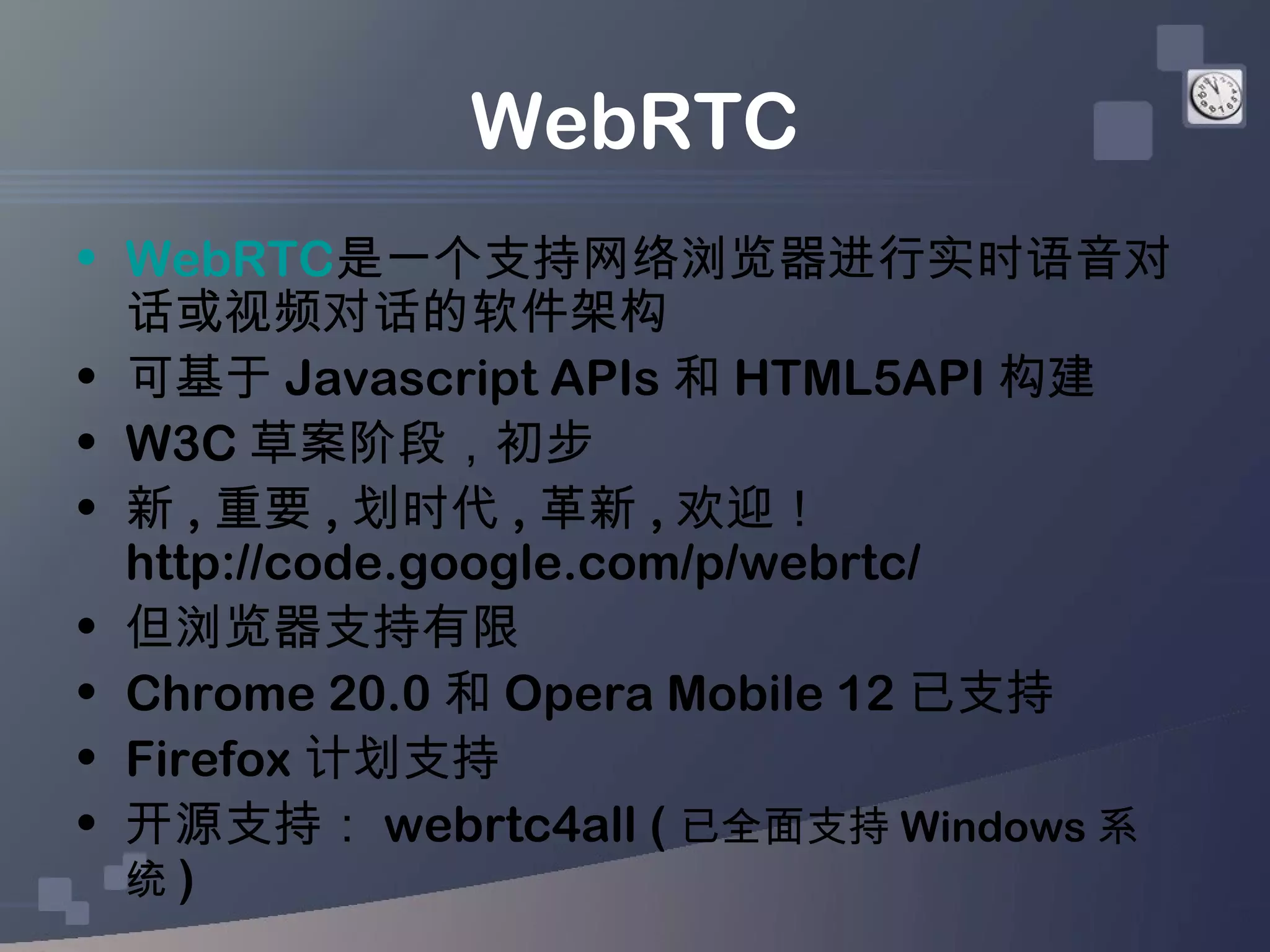 WebRTC
• WebRTC是一个支持网络浏览器进行实时语音对
  话或视频对话的软件架构
• 可基于 Javascript APIs 和 HTML5API 构建
• W3C 草案阶段，初步
• 新 , 重要 , 划时代 , 革新 , 欢迎！
  http://code.google.com/p/webrtc/
• 但浏览器支持有限
• Chrome 20.0 和 Opera Mobile 12 已支持
• Firefox 计划支持
• 开源支持： webrtc4all ( 已全面支持 Windows 系
  统)
 