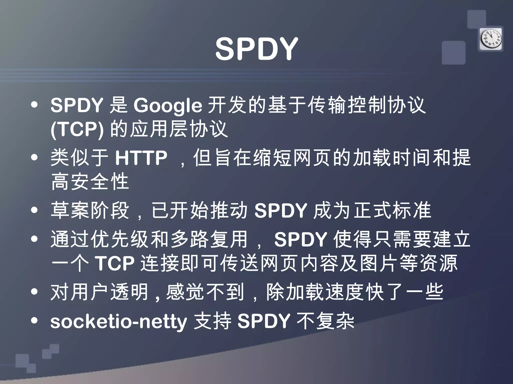 SPDY
• SPDY 是 Google 开发的基于传输控制协议
  (TCP) 的应用层协议
• 类似于 HTTP ，但旨在缩短网页的加载时间和提
  高安全性
• 草案阶段，已开始推动 SPDY 成为正式标准
• 通过优先级和多路复用， SPDY 使得只需要建立
  一个 TCP 连接即可传送网页内容及图片等资源
• 对用户透明 , 感觉不到，除加载速度快了一些
• socketio-netty 支持 SPDY 不复杂
 