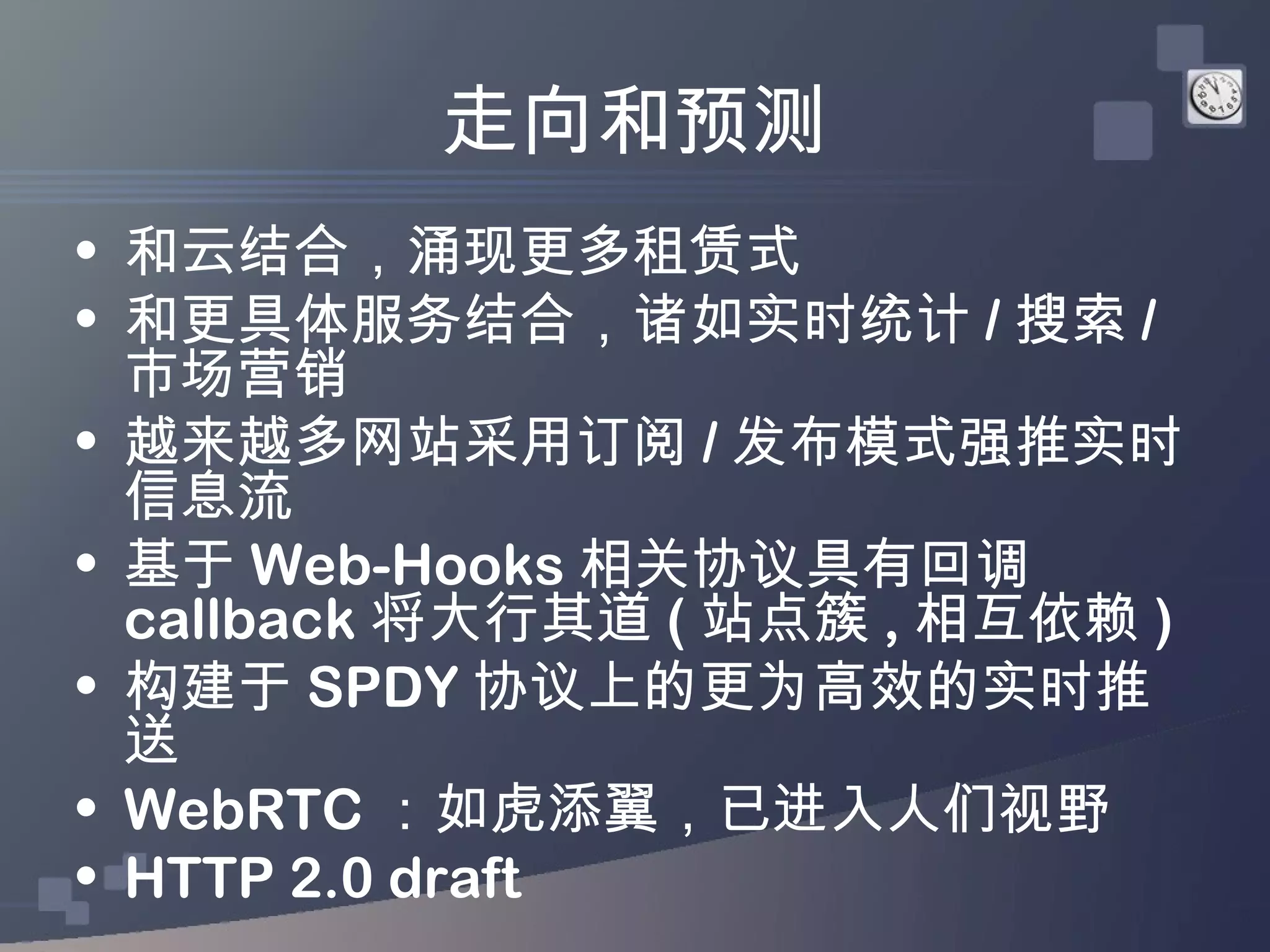 走向和预测
• 和云结合，涌现更多租赁式
• 和更具体服务结合，诸如实时统计 / 搜索 /
  市场营销
• 越来越多网站采用订阅 / 发布模式强推实时
  信息流
• 基于 Web-Hooks 相关协议具有回调
  callback 将大行其道 ( 站点簇 , 相互依赖 )
• 构建于 SPDY 协议上的更为高效的实时推
  送
• WebRTC ：如虎添翼，已进入人们视野
• HTTP 2.0 draft
 