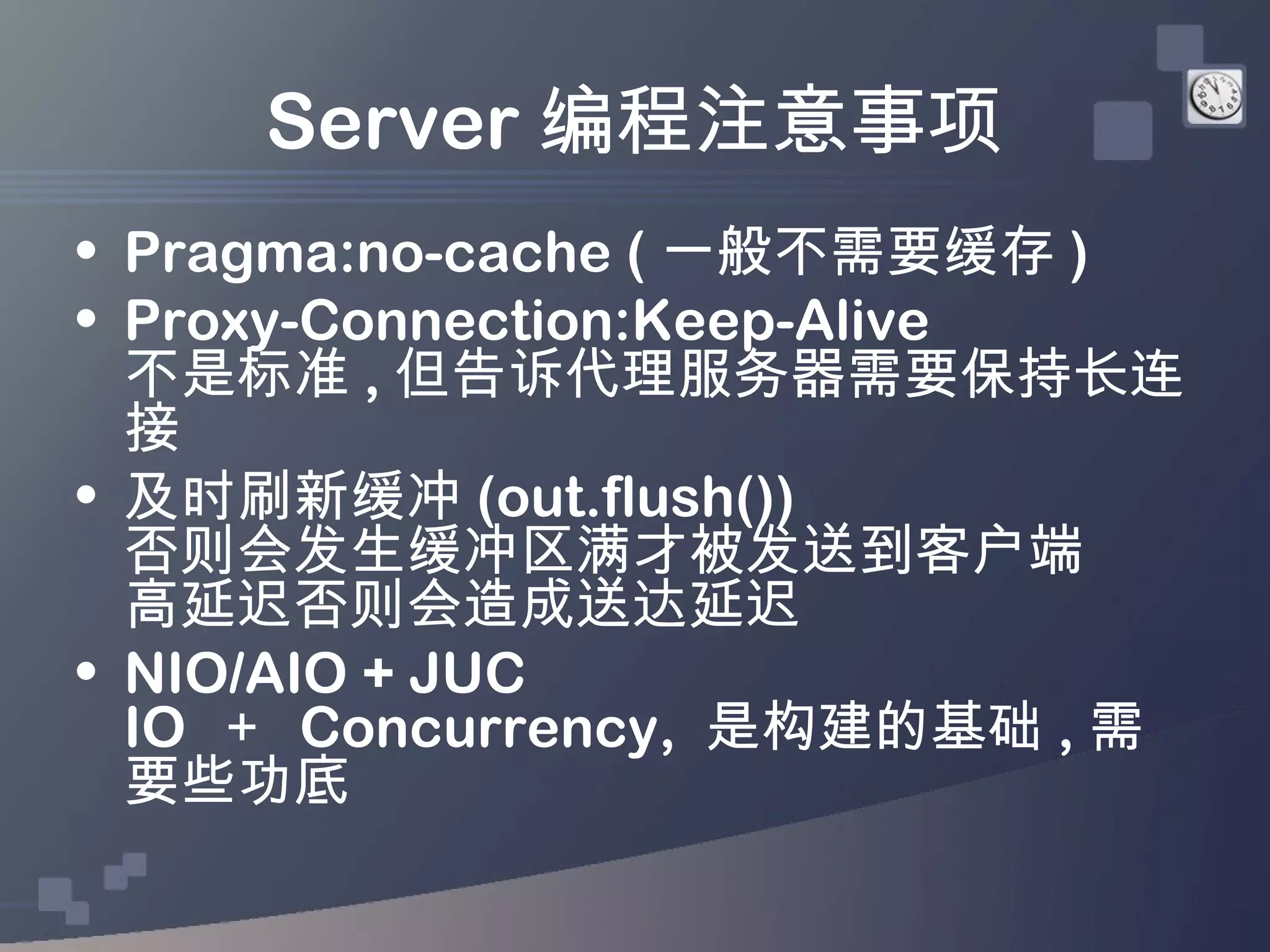 Server 编程注意事项
• Pragma:no-cache ( 一般不需要缓存 )
• Proxy-Connection:Keep-Alive
  不是标准 , 但告诉代理服务器需要保持长连
  接
• 及时刷新缓冲 (out.flush())
  否则会发生缓冲区满才被发送到客户端
  高延迟否则会造成送达延迟
• NIO/AIO + JUC
  IO ＋ Concurrency, 是构建的基础 , 需
  要些功底
 