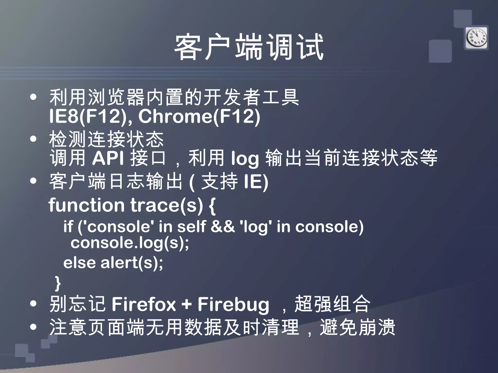 客户端调试
• 利用浏览器内置的开发者工具
  IE8(F12), Chrome(F12)
• 检测连接状态
  调用 API 接口，利用 log 输出当前连接状态等
• 客户端日志输出 ( 支持 IE)
  function trace(s) {
     if ('console' in self && 'log' in console)
       console.log(s);
     else alert(s);
 }
• 别忘记 Firefox + Firebug ，超强组合
• 注意页面端无用数据及时清理，避免崩溃
 