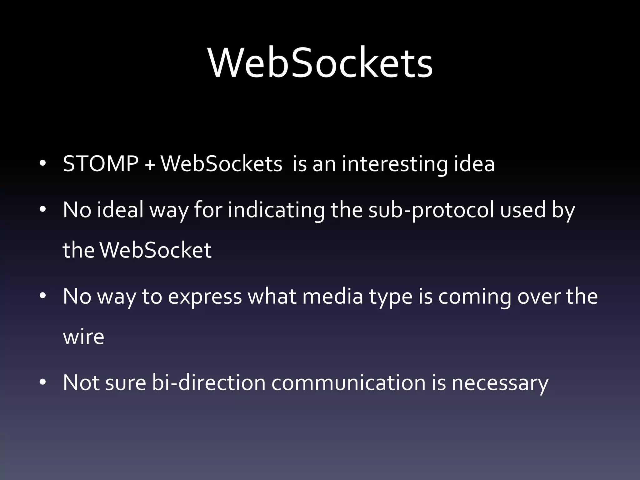 WebSockets
• STOMP +WebSockets is an interesting idea
• No ideal way for indicating the sub-protocol used by
theWebSocket
• No way to express what media type is coming over the
wire
• Not sure bi-direction communication is necessary
 